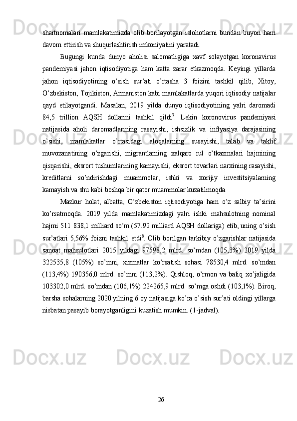 shartnomalari   mamlakatimizda   olib   borilayotgan   islohotlarni   bundan   buyon   ham
davom ettirish va shuqurlashtirish imkoniyatini yaratadi. 
Bugungi   kunda   dunyo   aholisi   salomatligiga   xavf   solayotgan   koronavirus
pandemiyasi   jahon   iqtisodiyotiga   ham   katta   zarar   etkazmoqda.   Keyingi   yillarda
jahon   iqtisodiyotining   o’sish   sur’ati   o’rtasha   3   foizini   tashkil   qilib,   Xitoy,
O’zbekiston, Tojikiston, Armaniston kabi mamlakatlarda yuqori iqtisodiy natijalar
qayd   etilayotgandi.   Masalan,   2019   yilda   dunyo   iqtisodiyotining   yalri   daromadi
84,5   trillion   AQSH   dollarini   tashkil   qildi 7
.   Lekin   koronovirus   pandemiyasi
natijasida   aholi   daromadlarining   rasayishi,   ishsizlik   va   inflyasiya   darajasining
o’sishi,   mamlakatlar   o’rtasidagi   aloqalarning   susayishi,   talab   va   taklif
muvozanatining   o’zgarishi,   migrantlarning   xalqaro   rul   o’tkazmalari   hajmining
qisqarishi, eksrort tushumlarining kamayishi, eksrort tovarlari narxining rasayishi,
kreditlarni   so’ndirishdagi   muammolar,   ishki   va   xorijiy   investitsiyalarning
kamayish va shu kabi boshqa bir qator muammolar kuzatilmoqda. 
Mazkur   holat,   albatta,   O’zbekiston   iqtisodiyotiga   ham   o’z   salbiy   ta’sirini
ko’rsatmoqda.   2019   yilda   mamlakatimizdagi   yalri   ishki   mahsulotning   nominal
hajmi 511 838,1 milliard so’m (57.92 milliard AQSH dollariga) etib, uning o’sish
sur’atlari   5,56%   foizni   tashkil   etdi 8
.   Olib   borilgan   tarkibiy   o’zgarishlar   natijasida
sanoat   mahsulotlari   2015   yildagi   97598,2   mlrd.   so’mdan   (105,3%)   2019   yilda
322535,8   (105%)   so’mni,   xizmatlar   ko’rsatish   sohasi   78530,4   mlrd.   so’mdan
(113,4%)   190356,0   mlrd.   so’mni   (113,2%).   Qishloq,   o’rmon   va   baliq   xo’jaligida
103302,0 mlrd. so’mdan (106,1%) 224265,9 mlrd. so’mga oshdi (103,1%). Biroq,
barsha sohalarning 2020 yilning 6 oy natijasiga ko’ra o’sish sur’ati oldingi yillarga
nisbatan pasayib borayotganligini kuzatish mumkin. (1-jadval). 
26 