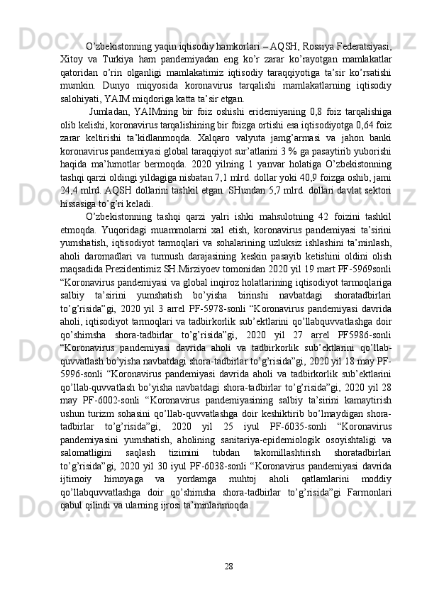 O’zbekistonning yaqin iqtisodiy hamkorlari – AQSH, Rossiya Federatsiyasi,
Xitoy   va   Turkiya   ham   pandemiyadan   eng   ko’r   zarar   ko’rayotgan   mamlakatlar
qatoridan   o’rin   olganligi   mamlakatimiz   iqtisodiy   taraqqiyotiga   ta’sir   ko’rsatishi
mumkin.   Dunyo   miqyosida   koronavirus   tarqalishi   mamlakatlarning   iqtisodiy
salohiyati, YAIM miqdoriga katta ta’sir etgan.
  Jumladan,   YAIMning   bir   foiz   oshishi   eridemiyaning   0,8   foiz   tarqalishiga
olib kelishi, koronavirus tarqalishining bir foizga ortishi esa iqtisodiyotga 0,64 foiz
zarar   keltirishi   ta’kidlanmoqda.   Xalqaro   valyuta   jamg’armasi   va   jahon   banki
koronavirus pandemiyasi global taraqqiyot sur’atlarini 3 % ga pasaytirib yuborishi
haqida   ma’lumotlar   bermoqda.   2020   yilning   1   yanvar   holatiga   O’zbekistonning
tashqi qarzi oldingi yildagiga nisbatan 7,1 mlrd. dollar yoki 40,9 foizga oshib, jami
24,4 mlrd. AQSH dollarini tashkil etgan. SHundan 5,7 mlrd. dollari davlat sektori
hissasiga to’g’ri keladi. 
O’zbekistonning   tashqi   qarzi   yalri   ishki   mahsulotning   42   foizini   tashkil
etmoqda.   Yuqoridagi   muammolarni   xal   etish,   koronavirus   pandemiyasi   ta’sirini
yumshatish,   iqtisodiyot   tarmoqlari   va   sohalarining   uzluksiz   ishlashini   ta’minlash,
aholi   daromadlari   va   turmush   darajasining   keskin   pasayib   ketishini   oldini   olish
maqsadida Prezidentimiz SH.Mirziyoev tomonidan 2020 yil 19 mart PF-5969sonli
“Koronavirus pandemiyasi va global inqiroz holatlarining iqtisodiyot tarmoqlariga
salbiy   ta’sirini   yumshatish   bo’yisha   birinshi   navbatdagi   shoratadbirlari
to’g’risida”gi,   2020   yil   3   arrel   PF-5978-sonli   “Koronavirus   pandemiyasi   davrida
aholi, iqtisodiyot tarmoqlari va tadbirkorlik sub’ektlarini qo’llabquvvatlashga doir
qo’shimsha   shora-tadbirlar   to’g’risida”gi,   2020   yil   27   arrel   PF5986-sonli
“Koronavirus   pandemiyasi   davrida   aholi   va   tadbirkorlik   sub’ektlarini   qo’llab-
quvvatlash bo’yisha navbatdagi shora-tadbirlar to’g’risida”gi, 2020 yil 18 may PF-
5996-sonli   “Koronavirus   pandemiyasi   davrida   aholi   va   tadbirkorlik   sub’ektlarini
qo’llab-quvvatlash   bo’yisha   navbatdagi  shora-tadbirlar  to’g’risida”gi,  2020  yil  28
may   PF-6002-sonli   “Koronavirus   pandemiyasining   salbiy   ta’sirini   kamaytirish
ushun   turizm   sohasini   qo’llab-quvvatlashga   doir   keshiktirib   bo’lmaydigan   shora-
tadbirlar   to’g’risida”gi,   2020   yil   25   iyul   PF-6035-sonli   “Koronavirus
pandemiyasini   yumshatish,   aholining   sanitariya-epidemiologik   osoyishtaligi   va
salomatligini   saqlash   tizimini   tubdan   takomillashtirish   shoratadbirlari
to’g’risida”gi,   2020   yil   30   iyul   PF-6038-sonli   “Koronavirus   pandemiyasi   davrida
ijtimoiy   himoyaga   va   yordamga   muhtoj   aholi   qatlamlarini   moddiy
qo’llabquvvatlashga   doir   qo’shimsha   shora-tadbirlar   to’g’risida”gi   Farmonlari
qabul qilindi va ularning ijrosi ta’minlanmoqda. 
 
28 