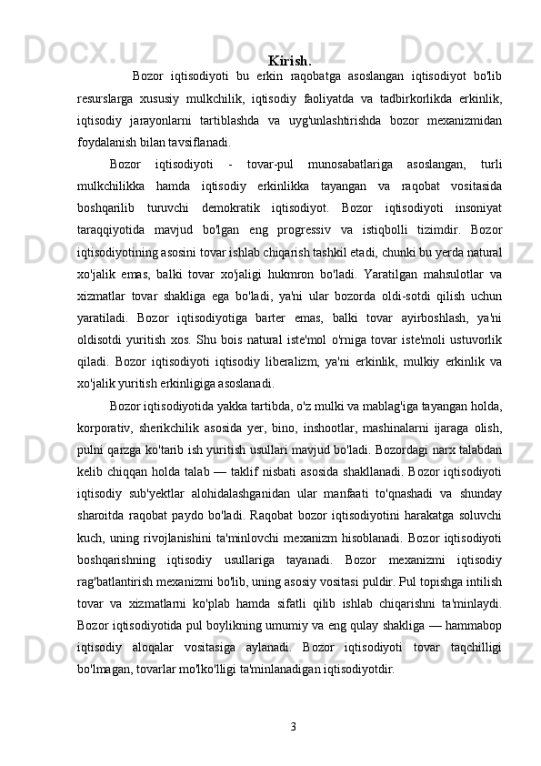 Kirish.
      Bozor   iqtisodiyoti   bu   erkin   raqobatga   asoslangan   iqtisodiyot   bo'lib
resurslarga   xususiy   mulkchilik,   iqtisodiy   faoliyatda   va   tadbirkorlikda   erkinlik,
iqtisodiy   jarayonlarni   tartiblashda   va   uyg'unlashtirishda   bozor   mexanizmidan
foydalanish bilan tavsiflanadi. 
Bozor   iqtisodiyoti   -   tovar-pul   munosabatlariga   asoslangan,   turli
mulkchilikka   hamda   iqtisodiy   erkinlikka   tayangan   va   raqobat   vositasida
boshqarilib   turuvchi   demokratik   iqtisodiyot.   Bozor   iqtisodiyoti   insoniyat
taraqqiyotida   mavjud   bo'lgan   eng   progressiv   va   istiqbolli   tizimdir.   Bozor
iqtisodiyotining asosini tovar ishlab chiqarish tashkil etadi, chunki bu yerda natural
xo'jalik   emas,   balki   tovar   xo'jaligi   hukmron   bo'ladi.   Yaratilgan   mahsulotlar   va
xizmatlar   tovar   shakliga   ega   bo'ladi,   ya'ni   ular   bozorda   oldi-sotdi   qilish   uchun
yaratiladi.   Bozor   iqtisodiyotiga   barter   emas,   balki   tovar   ayirboshlash,   ya'ni
oldisotdi   yuritish   xos.   Shu   bois   natural   iste'mol   o'rniga   tovar   iste'moli   ustuvorlik
qiladi.   Bozor   iqtisodiyoti   iqtisodiy   liberalizm,   ya'ni   erkinlik,   mulkiy   erkinlik   va
xo'jalik yuritish erkinligiga asoslanadi. 
Bozor iqtisodiyotida yakka tartibda, o'z mulki va mablag'iga tayangan holda,
korporativ,   sherikchilik   asosida   yer,   bino,   inshootlar,   mashinalarni   ijaraga   olish,
pulni qarzga ko'tarib ish yuritish usullari mavjud bo'ladi. Bozordagi narx talabdan
kelib chiqqan  holda  talab —  taklif   nisbati   asosida  shakllanadi.   Bozor  iqtisodiyoti
iqtisodiy   sub'yektlar   alohidalashganidan   ular   manfaati   to'qnashadi   va   shunday
sharoitda   raqobat   paydo   bo'ladi.   Raqobat   bozor   iqtisodiyotini   harakatga   soluvchi
kuch,   uning   rivojlanishini   ta'minlovchi   mexanizm   hisoblanadi.   Bozor   iqtisodiyoti
boshqarishning   iqtisodiy   usullariga   tayanadi.   Bozor   mexanizmi   iqtisodiy
rag'batlantirish mexanizmi bo'lib, uning asosiy vositasi puldir. Pul topishga intilish
tovar   va   xizmatlarni   ko'plab   hamda   sifatli   qilib   ishlab   chiqarishni   ta'minlaydi.
Bozor iqtisodiyotida pul boylikning umumiy va eng qulay shakliga — hammabop
iqtisodiy   aloqalar   vositasiga   aylanadi.   Bozor   iqtisodiyoti   tovar   taqchilligi
bo'lmagan, tovarlar mo'lko'lligi ta'minlanadigan iqtisodiyotdir. 
3 