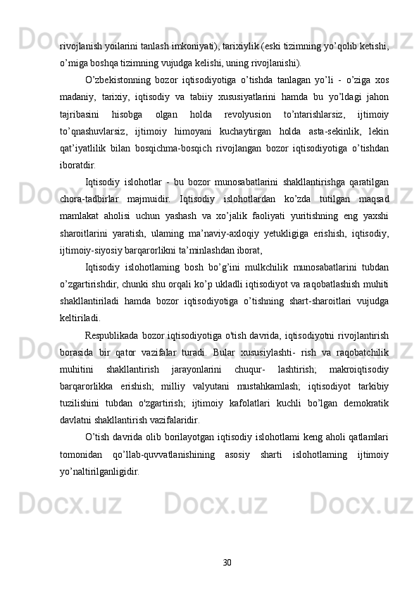 rivojlanish yoilarini tanlash imkoniyati), tarixiylik (eski tizimning yo’qolib ketishi,
o’miga boshqa tizimning vujudga kelishi, uning rivojlanishi). 
O’zbekistonning   bozor   iqtisodiyotiga   o’tishda   tanlagan   yo’li   -   o’ziga   xos
madaniy,   tarixiy,   iqtisodiy   va   tabiiy   xususiyatlarini   hamda   bu   yo’ldagi   jahon
tajribasini   hisobga   olgan   holda   revolyusion   to’ntarishlarsiz,   ijtimoiy
to’qnashuvlarsiz,   ijtimoiy   himoyani   kuchaytirgan   holda   asta-sekinlik,   lekin
qat’iyatlilik   bilan   bosqichma-bosqich   rivojlangan   bozor   iqtisodiyotiga   o’tishdan
iboratdir. 
Iqtisodiy   islohotlar   -   bu   bozor   munosabatlarini   shakllantirishga   qaratilgan
chora-tadbirlar   majmuidir.   Iqtisodiy   islohotlardan   ko’zda   tutilgan   maqsad
mamlakat   aholisi   uchun   yashash   va   xo’jalik   faoliyati   yuritishning   eng   yaxshi
sharoitlarini   yaratish,   ulaming   ma’naviy-axloqiy   yetukligiga   erishish,   iqtisodiy,
ijtimoiy-siyosiy barqarorlikni ta’minlashdan iborat, 
Iqtisodiy   islohotlaming   bosh   bo’g’ini   mulkchilik   munosabatlarini   tubdan
o’zgartirishdir, chunki shu orqali ko’p ukladli iqtisodiyot va raqobatlashish muhiti
shakllantiriladi   hamda   bozor   iqtisodiyotiga   o’tishning   shart-sharoitlari   vujudga
keltiriladi. 
Respublikada  bozor iqtisodiyotiga o'tish davrida, iqtisodiyotni  rivojlantirish
borasida   bir   qator   vazifalar   turadi.   Bular   xususiylashti-   rish   va   raqobatchilik
muhitini   shakllantirish   jarayonlarini   chuqur-   lashtirish;   makroiqtisodiy
barqarorlikka   erishish;   milliy   valyutani   mustahkamlash;   iqtisodiyot   tarkibiy
tuzilishini   tubdan   o'zgartirish;   ijtimoiy   kafolatlari   kuchli   bo’lgan   demokratik
davlatni shakllantirish vazifalaridir. 
O’tish davrida olib borilayotgan iqtisodiy islohotlami  keng aholi qatlamlari
tomonidan   qo’llab-quvvatlanishining   asosiy   sharti   islohotlaming   ijtimoiy
yo’naltirilganligidir. 
30