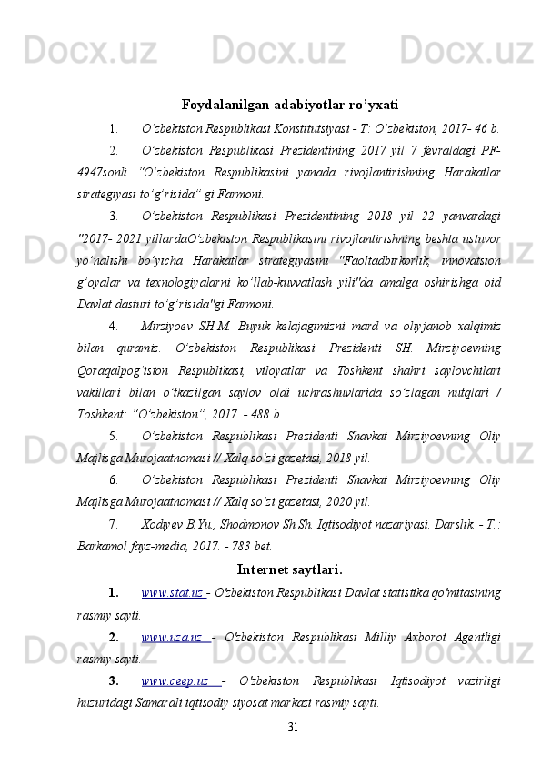 Foydalanilgan adabiyotlar ro’yxati
1. O’zbekiston Respublikasi Konstitutsiyasi - T: O’zbekiston, 2017- 46 b.
2. O’zbekiston   Respublikasi   Prezidentining   2017   yil   7   fevraldagi   PF-
4947sonli   “O’zbekiston   Respublikasini   yanada   rivojlantirishning   Harakatlar
strategiyasi to’g’risida” gi Farmoni. 
3. O’zbekiston   Respublikasi   Prezidentining   2018   yil   22   yanvardagi
"2017-  2021 yillardaO’zbekiston  Respublikasini  rivojlantirishning beshta ustuvor
yo’nalishi   bo’yicha   Harakatlar   strategiyasini   "Faoltadbirkorlik,   innovatsion
g’oyalar   va   texnologiyalarni   ko’llab-kuvvatlash   yili"da   amalga   oshirishga   oid
Davlat dasturi to’g’risida"gi Farmoni. 
4. Mirziyoev   SH.M.   Buyuk   kelajagimizni   mard   va   oliyjanob   xalqimiz
bilan   quramiz.   O’zbekiston   Respublikasi   Prezidenti   SH.   Mirziyoevning
Qoraqalpog’iston   Respublikasi,   viloyatlar   va   Toshkent   shahri   saylovchilari
vakillari   bilan   o’tkazilgan   saylov   oldi   uchrashuvlarida   so’zlagan   nutqlari   /
Toshkent: “O’zbekiston”, 2017. - 488 b. 
5. O’zbekiston   Respublikasi   Prezidenti   Shavkat   Mirziyoevning   Oliy
Majlisga Murojaatnomasi // Xalq so’zi gazetasi, 2018 yil. 
6. O’zbekiston   Respublikasi   Prezidenti   Shavkat   Mirziyoevning   Oliy
Majlisga Murojaatnomasi // Xalq so’zi gazetasi, 2020 yil. 
7. Xodiyev B.Yu., Shodmonov Sh.Sh. Iqtisodiyot nazariyasi. Darslik. - T.:
Barkamol fayz-media, 2017. - 783 bet. 
Internet saytlari.
1. www.stat.uz     -  O'zbekiston Respublikasi Davlat statistika qo'mitasining
rasmiy sayti. 
2. www.uza.uz      -   O'zbekiston   Respublikasi   Milliy   Axborot   Agentligi
rasmiy sayti. 
3. www.ceep.uz      -   O'zbekiston   Respublikasi   Iqtisodiyot   vazirligi
huzuridagi Samarali iqtisodiy siyosat markazi rasmiy sayti. 
31
