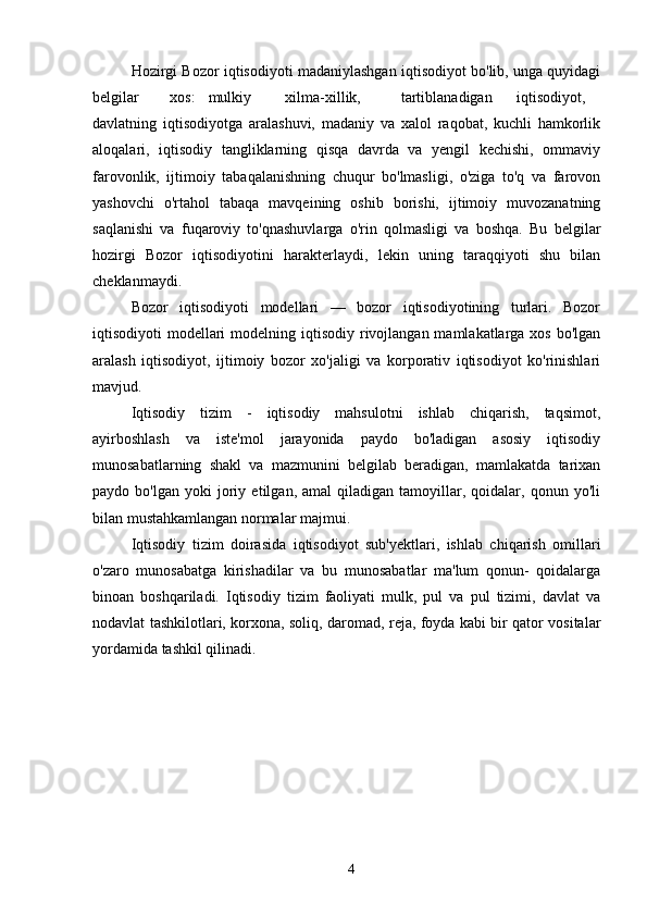 Hozirgi Bozor iqtisodiyoti madaniylashgan iqtisodiyot bo'lib, unga quyidagi
belgilar  xos:  mulkiy  xilma-xillik,  tartiblanadigan  iqtisodiyot,
davlatning   iqtisodiyotga   aralashuvi,   madaniy   va   xalol   raqobat,   kuchli   hamkorlik
aloqalari,   iqtisodiy   tangliklarning   qisqa   davrda   va   yengil   kechishi,   ommaviy
farovonlik,   ijtimoiy   tabaqalanishning   chuqur   bo'lmasligi,   o'ziga   to'q   va   farovon
yashovchi   o'rtahol   tabaqa   mavqeining   oshib   borishi,   ijtimoiy   muvozanatning
saqlanishi   va   fuqaroviy   to'qnashuvlarga   o'rin   qolmasligi   va   boshqa.   Bu   belgilar
hozirgi   Bozor   iqtisodiyotini   harakterlaydi,   lekin   uning   taraqqiyoti   shu   bilan
cheklanmaydi. 
Bozor   iqtisodiyoti   modellari   —   bozor   iqtisodiyotining   turlari.   Bozor
iqtisodiyoti  modellari  modelning iqtisodiy rivojlangan mamlakatlarga xos  bo'lgan
aralash   iqtisodiyot,   ijtimoiy   bozor   xo'jaligi   va   korporativ   iqtisodiyot   ko'rinishlari
mavjud.  
Iqtisodiy   tizim   -   iqtisodiy   mahsulotni   ishlab   chiqarish,   taqsimot,
ayirboshlash   va   iste'mol   jarayonida   paydo   bo'ladigan   asosiy   iqtisodiy
munosabatlarning   shakl   va   mazmunini   belgilab   beradigan,   mamlakatda   tarixan
paydo  bo'lgan   yoki   joriy   etilgan,  amal   qiladigan  tamoyillar,  qoidalar,   qonun  yo'li
bilan mustahkamlangan normalar majmui.  
Iqtisodiy   tizim   doirasida   iqtisodiyot   sub'yektlari,   ishlab   chiqarish   omillari
o'zaro   munosabatga   kirishadilar   va   bu   munosabatlar   ma'lum   qonun-   qoidalarga
binoan   boshqariladi.   Iqtisodiy   tizim   faoliyati   mulk,   pul   va   pul   tizimi,   davlat   va
nodavlat tashkilotlari, korxona, soliq, daromad, reja, foyda kabi bir qator vositalar
yordamida tashkil qilinadi.  
 
  
4 