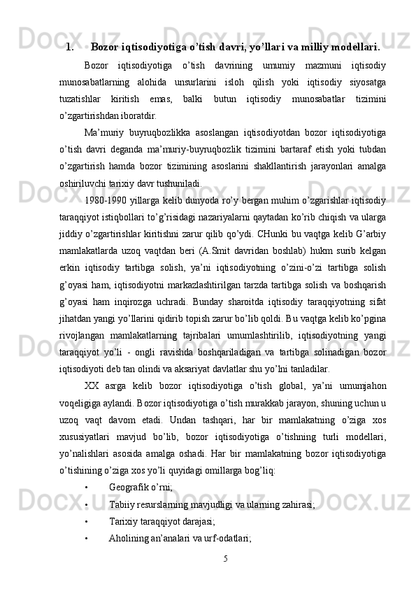 1. Bozor iqtisodiyotiga o’tish davri, yo’llari va milliy modellari.
Bozor   iqtisodiyotiga   o’tish   davrining   umumiy   mazmuni   iqtisodiy
munosabatlarning   alohida   unsurlarini   isloh   qilish   yoki   iqtisodiy   siyosatga
tuzatishlar   kiritish   emas,   balki   butun   iqtisodiy   munosabatlar   tizimini
o’zgartirishdan iboratdir. 
Ma’muriy   buyruqbozlikka   asoslangan   iqtisodiyotdan   bozor   iqtisodiyotiga
o’tish   davri   deganda   ma’muriy-buyruqbozlik   tizimini   bartaraf   etish   yoki   tubdan
o’zgartirish   hamda   bozor   tizimining   asoslarini   shakllantirish   jarayonlari   amalga
oshiriluvchi tarixiy davr tushuniladi. 
1980-1990 yillarga kelib dunyoda ro’y bergan muhim o’zgarishlar iqtisodiy
taraqqiyot istiqbollari to’g’risidagi nazariyalarni qaytadan ko’rib chiqish va ularga
jiddiy o’zgartirishlar kiritishni zarur qilib qo’ydi. CHunki bu vaqtga kelib G’arbiy
mamlakatlarda   uzoq   vaqtdan   beri   (A.Smit   davridan   boshlab)   hukm   surib   kelgan
erkin   iqtisodiy   tartibga   solish,   ya’ni   iqtisodiyotning   o’zini-o’zi   tartibga   solish
g’oyasi   ham,   iqtisodiyotni   markazlashtirilgan   tarzda   tartibga   solish   va   boshqarish
g’oyasi   ham   inqirozga   uchradi.   Bunday   sharoitda   iqtisodiy   taraqqiyotning   sifat
jihatdan yangi yo’llarini qidirib topish zarur bo’lib qoldi. Bu vaqtga kelib ko’pgina
rivojlangan   mamlakatlarning   tajribalari   umumlashtirilib,   iqtisodiyotning   yangi
taraqqiyot   yo’li   -   ongli   ravishda   boshqariladigan   va   tartibga   solinadigan   bozor
iqtisodiyoti deb tan olindi va aksariyat davlatlar shu yo’lni tanladilar. 
XX   asrga   kelib   bozor   iqtisodiyotiga   o’tish   global,   ya’ni   umumjahon
voqeligiga aylandi. Bozor iqtisodiyotiga o’tish murakkab jarayon, shuning uchun u
uzoq   vaqt   davom   etadi.   Undan   tashqari,   har   bir   mamlakatning   o’ziga   xos
xususiyatlari   mavjud   bo’lib,   bozor   iqtisodiyotiga   o’tishning   turli   modellari,
yo’nalishlari   asosida   amalga   oshadi.   Har   bir   mamlakatning   bozor   iqtisodiyotiga
o’tishining o’ziga xos yo’li quyidagi omillarga bog’liq: 
• Geografik o’rni; 
• Tabiiy resurslarning mavjudligi va ularning zahirasi; 
• Tarixiy taraqqiyot darajasi; 
• Aholining an’analari va urf-odatlari; 
5 