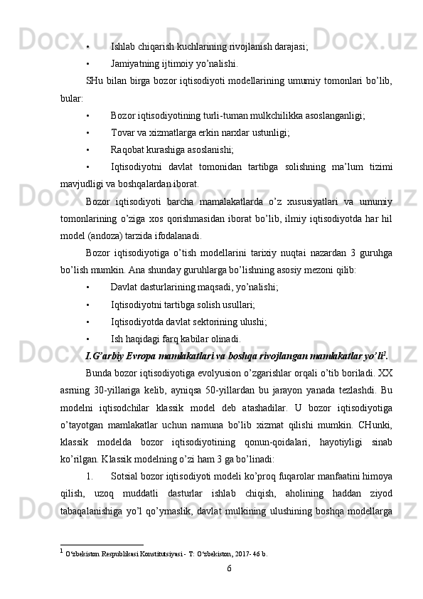 • Ishlab chiqarish kuchlarining rivojlanish darajasi; 
• Jamiyatning ijtimoiy yo’nalishi. 
SHu bilan birga bozor iqtisodiyoti modellarining umumiy tomonlari bo’lib,
bular: 
• Bozor iqtisodiyotining turli-tuman mulkchilikka asoslanganligi; 
• Tovar va xizmatlarga erkin narxlar ustunligi; 
• Raqobat kurashiga asoslanishi; 
• Iqtisodiyotni   davlat   tomonidan   tartibga   solishning   ma’lum   tizimi
mavjudligi va boshqalardan iborat. 
Bozor   iqtisodiyoti   barcha   mamalakatlarda   o’z   xususiyatlari   va   umumiy
tomonlarining   o’ziga   xos   qorishmasidan   iborat   bo’lib,   ilmiy   iqtisodiyotda   har   hil
model (andoza) tarzida ifodalanadi. 
Bozor   iqtisodiyotiga   o’tish   modellarini   tarixiy   nuqtai   nazardan   3   guruhga
bo’lish mumkin. Ana shunday guruhlarga bo’lishning asosiy mezoni qilib: 
• Davlat dasturlarining maqsadi, yo’nalishi; 
• Iqtisodiyotni tartibga solish usullari; 
• Iqtisodiyotda davlat sektorining ulushi;
• Ish haqidagi farq kabilar olinadi.  
I.G’arbiy Evropa mamlakatlari va boshqa rivojlangan mamlakatlar yo’li 1
. 
Bunda bozor iqtisodiyotiga evolyusion o’zgarishlar orqali o’tib boriladi. XX
asrning   30-yillariga   kelib,   ayniqsa   50-yillardan   bu   jarayon   yanada   tezlashdi.   Bu
modelni   iqtisodchilar   klassik   model   deb   atashadilar.   U   bozor   iqtisodiyotiga
o’tayotgan   mamlakatlar   uchun   namuna   bo’lib   xizmat   qilishi   mumkin.   CHunki,
klassik   modelda   bozor   iqtisodiyotining   qonun-qoidalari,   hayotiyligi   sinab
ko’rilgan. Klassik modelning o’zi ham 3 ga bo’linadi:  
1. Sotsial bozor iqtisodiyoti modeli ko’proq fuqarolar manfaatini himoya
qilish,   uzoq   muddatli   dasturlar   ishlab   chiqish,   aholining   haddan   ziyod
tabaqalanishiga   yo’l   qo’ymaslik,   davlat   mulkining   ulushining   boshqa   modellarga
1
 O‘zbekiston Respublikasi Konstitutsiyasi - T: O‘zbekiston, 2017- 46 b. 
6 