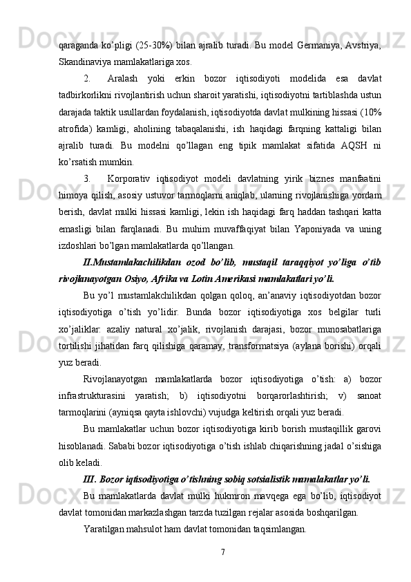 qaraganda ko’pligi  (25-30%) bilan ajralib turadi. Bu model  Germaniya, Avstriya,
Skandinaviya mamlakatlariga xos. 
2. Aralash   yoki   erkin   bozor   iqtisodiyoti   modelida   esa   davlat
tadbirkorlikni rivojlantirish uchun sharoit yaratishi, iqtisodiyotni tartiblashda ustun
darajada taktik usullardan foydalanish, iqtisodiyotda davlat mulkining hissasi (10%
atrofida)   kamligi,   aholining   tabaqalanishi,   ish   haqidagi   farqning   kattaligi   bilan
ajralib   turadi.   Bu   modelni   qo’llagan   eng   tipik   mamlakat   sifatida   AQSH   ni
ko’rsatish mumkin. 
3. Korporativ   iqtisodiyot   modeli   davlatning   yirik   biznes   manfaatini
himoya qilish, asosiy ustuvor tarmoqlarni aniqlab, ularning rivojlanishiga yordam
berish, davlat  mulki hissasi  kamligi, lekin ish haqidagi farq haddan tashqari  katta
emasligi   bilan   farqlanadi.   Bu   muhim   muvaffaqiyat   bilan   Yaponiyada   va   uning
izdoshlari bo’lgan mamlakatlarda qo’llangan. 
II.Mustamlakachilikdan   ozod   bo’lib,   mustaqil   taraqqiyot   yo’liga   o’tib
rivojlanayotgan Osiyo, Afrika va Lotin Amerikasi mamlakatlari yo’li. 
Bu   yo’l   mustamlakchilikdan   qolgan   qoloq,   an’anaviy   iqtisodiyotdan   bozor
iqtisodiyotiga   o’tish   yo’lidir.   Bunda   bozor   iqtisodiyotiga   xos   belgilar   turli
xo’jaliklar:   azaliy   natural   xo’jalik,   rivojlanish   darajasi,   bozor   munosabatlariga
tortilishi   jihatidan   farq   qilishiga   qaramay,   transformatsiya   (aylana   borishi)   orqali
yuz beradi. 
Rivojlanayotgan   mamlakatlarda   bozor   iqtisodiyotiga   o’tish:   a)   bozor
infrastrukturasini   yaratish;   b)   iqtisodiyotni   borqarorlashtirish;   v)   sanoat
tarmoqlarini (ayniqsa qayta ishlovchi) vujudga keltirish orqali yuz beradi. 
Bu   mamlakatlar   uchun   bozor   iqtisodiyotiga   kirib   borish   mustaqillik   garovi
hisoblanadi. Sababi bozor iqtisodiyotiga o’tish ishlab chiqarishning jadal o’sishiga
olib keladi. 
III. Bozor iqtisodiyotiga o’tishning sobiq sotsialistik mamalakatlar yo’li. 
Bu   mamlakatlarda   davlat   mulki   hukmron   mavqega   ega   bo’lib,   iqtisodiyot
davlat tomonidan markazlashgan tarzda tuzilgan rejalar asosida boshqarilgan. 
Yaratilgan mahsulot ham davlat tomonidan taqsimlangan. 
7