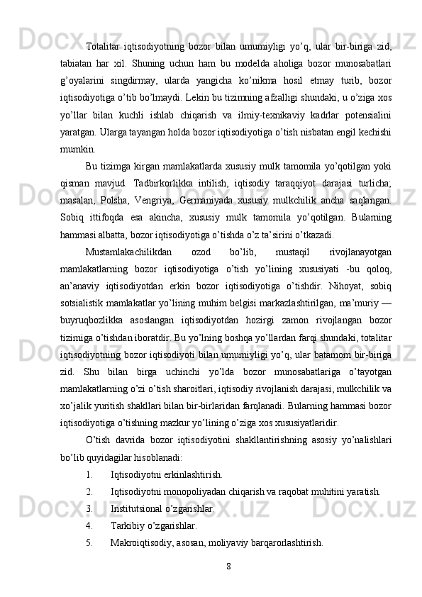 Totalitar   iqtisodiyotning   bozor   bilan   umumiyligi   yo’q,   ular   bir-biriga   zid,
tabiatan   har   xil.   Shuning   uchun   ham   bu   modelda   aholiga   bozor   munosabatlari
g’oyalarini   singdirmay,   ularda   yangicha   ko’nikma   hosil   etmay   turib,   bozor
iqtisodiyotiga o’tib bo’lmaydi. Lekin bu tizimning afzalligi shundaki, u o’ziga xos
yo’llar   bilan   kuchli   ishlab   chiqarish   va   ilmiy-texnikaviy   kadrlar   potensialini
yaratgan. Ularga tayangan holda bozor iqtisodiyotiga o’tish nisbatan engil kechishi
mumkin. 
Bu   tizimga   kirgan   mamlakatlarda   xususiy   mulk   tamomila   yo’qotilgan   yoki
qisman   mavjud.   Tadbirkorlikka   intilish,   iqtisodiy   taraqqiyot   darajasi   turlicha;
masalan,   Polsha,   Vengriya,   Germaniyada   xususiy   mulkchilik   ancha   saqlangan.
Sobiq   ittifoqda   esa   akincha,   xususiy   mulk   tamomila   yo’qotilgan.   Bularning
hammasi albatta, bozor iqtisodiyotiga o’tishda o’z ta’sirini o’tkazadi. 
Mustamlakachilikdan   ozod   bo’lib,   mustaqil   rivojlanayotgan
mamlakatlarning   bozor   iqtisodiyotiga   o’tish   yo’lining   xususiyati   -bu   qoloq,
an’anaviy   iqtisodiyotdan   erkin   bozor   iqtisodiyotiga   o’tishdir.   Nihoyat,   sobiq
sotsialistik mamlakatlar yo’lining muhim belgisi markazlashtirilgan, ma’muriy —
buyruqbozlikka   asoslangan   iqtisodiyotdan   hozirgi   zamon   rivojlangan   bozor
tizimiga o’tishdan iboratdir. Bu yo’lning boshqa yo’llardan farqi shundaki, totalitar
iqtisodiyotning bozor iqtisodiyoti  bilan umumiyligi yo’q, ular batamom bir-biriga
zid.   Shu   bilan   birga   uchinchi   yo’lda   bozor   munosabatlariga   o’tayotgan
mamlakatlarning o’zi o’tish sharoitlari, iqtisodiy rivojlanish darajasi, mulkchilik va
xo’jalik yuritish shakllari bilan bir-birlaridan farqlanadi. Bularning hammasi bozor
iqtisodiyotiga o’tishning mazkur yo’lining o’ziga xos xususiyatlaridir. 
O’tish   davrida   bozor   iqtisodiyotini   shakllantirishning   asosiy   yo’nalishlari
bo’lib quyidagilar hisoblanadi: 
1. Iqtisodiyotni erkinlashtirish. 
2. Iqtisodiyotni monopoliyadan chiqarish va raqobat muhitini yaratish. 
3. Institutsional o’zgarishlar. 
4. Tarkibiy o’zgarishlar. 
5. Makroiqtisodiy, asosan, moliyaviy barqarorlashtirish. 
8 