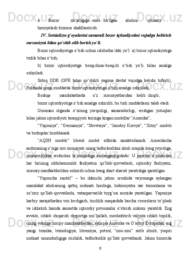 6. Bozor  xo’jaligiga  mos  bo’lgan  aholini  ijtimoiy  
himoyalash tizimini shakllantirish. 
    IV. Sotsializm g’oyalarini samarali bozor iqtisodiyotini vujudga keltirish
mexanizmi bilan qo’shib olib borish yo’li. 
Bozor iqtisodiyotiga o’tish uchun islohotlar ikki yo’l: a) bozor iqtisodiyotiga
tezlik bilan o’tish; 
b)   bozor   iqtisodiyotiga   bosqichma-bosqich   o’tish   yo’li   bilan   amalga
oshiriladi. 
Sobiq   GDR   (GFR   bilan   qo’shilib   yagona   davlat   vujudga   kelishi   tufayli),
Polshada qisqa muddatda bozor iqtisodiyotiga o’tish amalga oshiriladi. 
Boshqa  mamlakatlarda  o’z  xususiyatlaridan  kelib  chiqib,  
bozor iqtisodiyotiga o’tish amalga oshirilib, bu turli muddatlarni talab etadi. 
Umuman   olganda   o’zining   yorqinligi,   samaradorligi,   erishgan   yutuqlari
bilan jahon iqtisodiyoti taraqqiyoti tarixiga kirgan modellar “Amerika”, 
“Yaponiya”, “Germaniya”,  “Shvetsiya”,  “Janubiy Koreya”,  “Xitoy” modeli
va boshqalar hisoblanadi. 
“AQSH   modeli”   liberal   model   sifatida   xarakterlanadi.   Amerikacha
andozaning o’ziga xos xususiyati uning tadbirkorlikni aholi orasida keng yoyishga,
ommaviylikka   erishishni   ta’minlashga   asolanganligidadir.   U   jamiyat   a’zolaridan
har   birining   ishbilarmonlik   faoliyatini   qo’llab-quvvatlash,   iqtisodiy   faoliyatni,
xususiy manfaatdorlikni oshirish uchun keng shart sharoit yaratishga qaratilgan. 
“Yaponcha   model”   –   bu   ikkinchi   jahon   urushida   vayronaga   aylangan
mamlakat   aholisining   qattiq   mehnati   hisobiga,   hokimiyatni   xar   tomonlama   va
so’zsiz   qo’llab-quvvatlashi,   vatanparvarlik   tuyg’usi   asosida   yaratilgan.   Yaponiya
harbiy xarajatlardan voz kechgach, tinchlik maqsadida barcha resurslarni to’plash
va   ishlatish   hamda   sanoatda   iqtisodiy   potensialni   o’stirish   imkoni   yaratildi.   Eng
avvalo,   ishlab   chiqarish   eksportga   mo’ljallab,   moslashtirib   valyuta   ishlab   topildi,
uning evaziga xorijiy mamlakatlardan, ayniqsa Amerika va G’arbiy Evropadan eng
yangi   texnika,   texnologiya,   litsenziya,   potent,   “nou-xou”   sotib   olinib,   yuqori
mehnat   unumdorligiga   erishildi,   tadbirkorlik   qo’llab   quvvatlandi.   Jahon   bozorida
9 