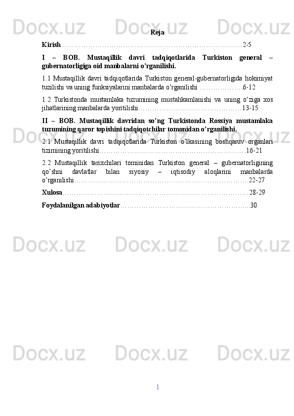 Reja
Kirish …………………………………………………………………….2-5
I   –   BOB.   Mustaqillik   davri   tadqiqotlarida   Turkiston   general   –
gubernatorligiga oid manbalarni o’rganilishi.
1.1 Mustaqillik  davri  tadqiqotlarida Turkiston general-gubernatorligida hokimiyat
tuzilishi va uning funksiyalarini manbalarda o’rganilishi ……………….6-12
1.2   Turkistonda   mustamlaka   tuzumining   mustahkamlanishi   va   uning   o‘ziga   xos
jihatlarining manbalarda yoritilishi………………………………………13-15
II   –   BOB.   Mustaqillik   davridan   so’ng   Turkistonda   Rossiya   mustamlaka
tuzumining qaror topishini tadqiqotchilar tomonidan o’rganilishi.
2.1   Mustaqillik   davri   tadqiqotlarida   Turkiston   o’lkasining   boshqaruv   organlari
tizimining yoritilishi……………………………………………………….16-21
2.2   Mustaqillik   tarixchilari   tominidan   Turkiston   general   –   gubernatorligining
qo’shni   davlatlar   bilan   siyosiy   –   iqtisodiy   aloqlarini   manbalarda
o’rganilishi………………………………………………………………….22-27
Xulosa ………………………………………………………………………28-29
Foydalanilgan adabiyotlar ………………………………………………...30
1 