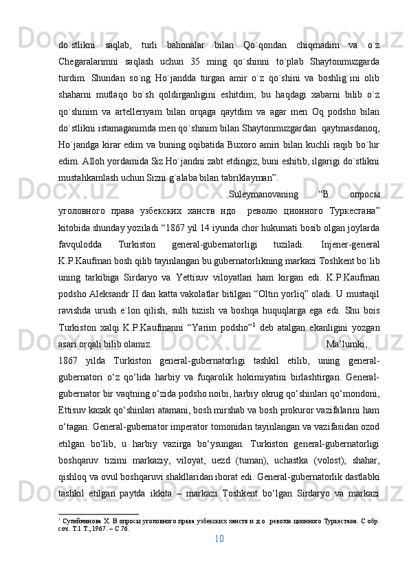 do`stlikni   saqlab,   turli   bahonalar   bilan   Qo`qondan   chiqmadim   va   o`z
Chegaralarimni   saqlash   uchun   35   ming   qo`shinni   to`plab   Shaytonmuzgarda
turdim.   Shundan   so`ng   Ho`jandda   turgan   amir   o`z   qo`shini   va   boshlig`ini   olib
shaharni   mutlaqo   bo`sh   qoldirganligini   eshitdim;   bu   haqdagi   xabarni   bilib   o`z
qo`shinim   va   artelleriyam   bilan   orqaga   qaytdim   va   agar   men   Oq   podsho   bilan
do`stlikni istamaganimda men qo`shinim bilan Shaytonmuzgardan  qaytmasdanoq,
Ho`jandga kirar edim va buning oqibatida Buxoro amiri bilan kuchli raqib bo`lur
edim. Alloh yordamida Siz Ho`jandni zabt etdingiz, buni eshitib, ilgarigi do`stlikni
mustahkamlash uchun Sizni g`alaba bilan tabriklayman”. 
Suleymanovaning   “ В   опросы
уголовного   права   узбекских   ханств   идо     револю   ционного   Туркестана ”
kitobida shunday yoziladi “1867 yil 14 iyunda chor hukumati bosib olgan joylarda
favqulodda   Turkiston   general-gubernatorligi   tuziladi.   Injener-general
K.P.Kaufman bosh qilib tayinlangan bu gubernatorlikning markazi Toshkent bo`lib
uning   tarkibiga   Sirdaryo   va   Yettisuv   viloyatlari   ham   kirgan   edi.   K.P.Kaufman
podsho Aleksandr II dan katta vakolatlar bitilgan “Oltin yorliq” oladi. U mustaqil
ravishda   urush   e`lon   qilish,   sulh   tuzish   va   boshqa   huquqlarga   ega   edi.   Shu   bois
Turkiston   xalqi   K.P.Kaufmanni   “Yarim   podsho” 1
  deb   atalgan   ekanligini   yozgan
asari orqali bilib olamiz.  Ma’lumki,
1867   yilda   Turkiston   general-gubernatorligi   tashkil   etilib,   uning   general-
gubernatori   o‘z   qo‘lida   harbiy   va   fuqarolik   hokimiyatini   birlashtirgan.   General-
gubernator bir vaqtning o‘zida podsho noibi, harbiy okrug qo‘shinlari qo‘mondoni,
Ettisuv kazak qo‘shinlari atamani, bosh mirshab va bosh prokuror vazifalarini ham
o‘tagan. General-gubernator imperator tomonidan tayinlangan va vazifasidan ozod
etilgan   bo‘lib,   u   harbiy   vazirga   bo‘ysungan.   Turkiston   general-gubernatorligi
boshqaruv   tizimi   markaziy,   viloyat,   uezd   (tuman),   uchastka   (volost),   shahar,
qishloq va ovul boshqaruvi shakllaridan iborat edi. General-gubernatorlik dastlabki
tashkil   etilgan   paytda   ikkita   –   markazi   Toshkent   bo‘lgan   Sirdaryo   va   markazi
1
  Сулейманова X. В опросы уголовного права узбекских ханств и д о     револю ционного Туркестана. С обр.
соч. Т.1 Т., 1967. –  C .76.
10 