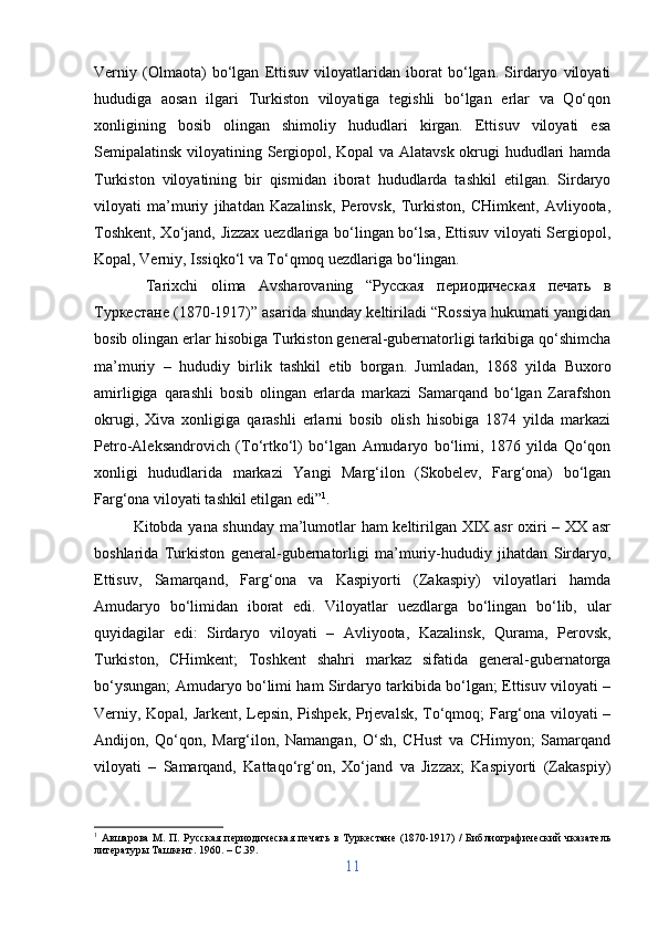 Verniy   (Olmaota)   bo‘lgan   Ettisuv   viloyatlaridan   iborat   bo‘lgan.   Sirdaryo   viloyati
hududiga   aosan   ilgari   Turkiston   viloyatiga   tegishli   bo‘lgan   erlar   va   Qo‘qon
xonligining   bosib   olingan   shimoliy   hududlari   kirgan.   Ettisuv   viloyati   esa
Semipalatinsk viloyatining Sergiopol, Kopal va Alatavsk okrugi hududlari hamda
Turkiston   viloyatining   bir   qismidan   iborat   hududlarda   tashkil   etilgan.   Sirdaryo
viloyati   ma’muriy   jihatdan   Kazalinsk,   Perovsk,   Turkiston,   CHimkent,   Avliyoota,
Toshkent, Xo‘jand, Jizzax uezdlariga bo‘lingan bo‘lsa, Ettisuv viloyati Sergiopol,
Kopal, Verniy, Issiqko‘l va To‘qmoq uezdlariga bo‘lingan.
  Tarixchi   olima   Avsharovaning   “ Русская   периодическая   печать   в
Туркестане  (1870-1917)” asarida shunday keltiriladi “Rossiya hukumati yangidan
bosib olingan erlar hisobiga Turkiston general-gubernatorligi tarkibiga qo‘shimcha
ma’muriy   –   hududiy   birlik   tashkil   etib   borgan.   Jumladan,   1868   yilda   Buxoro
amirligiga   qarashli   bosib   olingan   erlarda   markazi   Samarqand   bo‘lgan   Zarafshon
okrugi,   Xiva   xonligiga   qarashli   erlarni   bosib   olish   hisobiga   1874   yilda   markazi
Petro-Aleksandrovich   (To‘rtko‘l)   bo‘lgan   Amudaryo   bo‘limi,   1876   yilda   Qo‘qon
xonligi   hududlarida   markazi   Yangi   Marg‘ilon   (Skobelev,   Farg‘ona)   bo‘lgan
Farg‘ona viloyati tashkil etilgan edi” 1
. 
Kitobda yana shunday ma’lumotlar ham keltirilgan XIX asr  oxiri – XX asr
boshlarida   Turkiston   general-gubernatorligi   ma’muriy-hududiy   jihatdan   Sirdaryo,
Ettisuv,   Samarqand,   Farg‘ona   va   Kaspiyorti   (Zakaspiy)   viloyatlari   hamda
Amudaryo   bo‘limidan   iborat   edi.   Viloyatlar   uezdlarga   bo‘lingan   bo‘lib,   ular
quyidagilar   edi:   Sirdaryo   viloyati   –   Avliyoota,   Kazalinsk,   Qurama,   Perovsk,
Turkiston,   CHimkent;   Toshkent   shahri   markaz   sifatida   general-gubernatorga
bo‘ysungan; Amudaryo bo‘limi ham Sirdaryo tarkibida bo‘lgan; Ettisuv viloyati –
Verniy, Kopal, Jarkent, Lepsin, Pishpek, Prjevalsk, To‘qmoq; Farg‘ona viloyati –
Andijon,   Qo‘qon,   Marg‘ilon,   Namangan,   O‘sh,   CHust   va   CHimyon;   Samarqand
viloyati   –   Samarqand,   Kattaqo‘rg‘on,   Xo‘jand   va   Jizzax;   Kaspiyorti   (Zakaspiy)
1
  A вшарова  М. П. Русская  периодическая  печать  в Туркестане (1870-1917) /  Библиографический  чказатель
литературы Ташкент. 1960. –  C .39.
11 