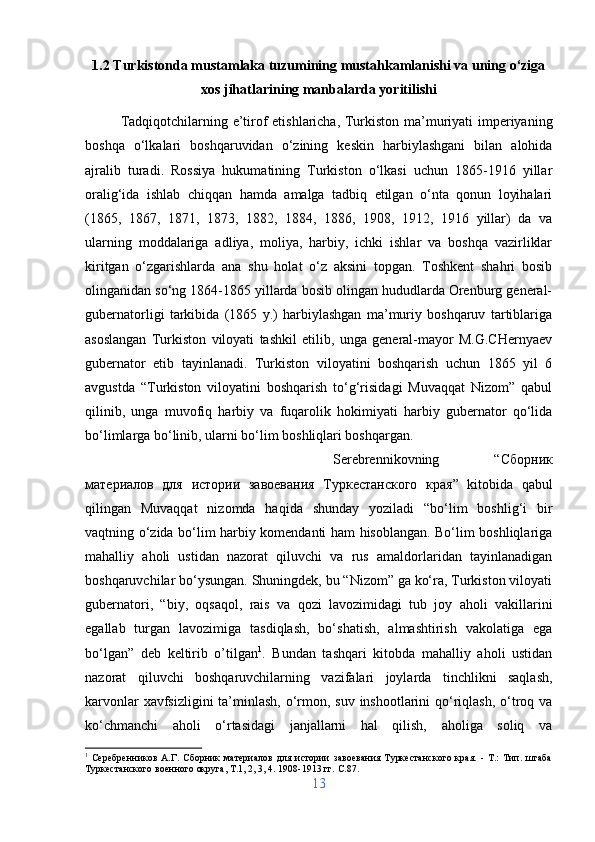 1.2 Turkistonda mustamlaka tuzumining mustahkamlanishi va uning o‘ziga
xos jihatlarining manbalarda yoritilishi
Tadqiqotchilarning e’tirof etishlaricha, Turkiston ma’muriyati imperiyaning
boshqa   o‘lkalari   boshqaruvidan   o‘zining   keskin   harbiylashgani   bilan   alohida
ajralib   turadi.   Rossiya   hukumatining   Turkiston   o‘lkasi   uchun   1865-1916   yillar
oralig‘ida   ishlab   chiqqan   hamda   amalga   tadbiq   etilgan   o‘nta   qonun   loyihalari
(1865,   1867,   1871,   1873,   1882,   1884,   1886,   1908,   1912,   1916   yillar)   da   va
ularning   moddalariga   adliya,   moliya,   harbiy,   ichki   ishlar   va   boshqa   vazirliklar
kiritgan   o‘zgarishlarda   ana   shu   holat   o‘z   aksini   topgan.   Toshkent   shahri   bosib
olinganidan so‘ng 1864-1865 yillarda bosib olingan hududlarda Orenburg general-
gubernatorligi   tarkibida   (1865   y.)   harbiylashgan   ma’muriy   boshqaruv   tartiblariga
asoslangan   Turkiston   viloyati   tashkil   etilib,   unga   general-mayor   M.G.CHernyaev
gubernator   etib   tayinlanadi.   Turkiston   viloyatini   boshqarish   uchun   1865   yil   6
avgustda   “Turkiston   viloyatini   boshqarish   to‘g‘risidagi   Muvaqqat   Nizom”   qabul
qilinib,   unga   muvofiq   harbiy   va   fuqarolik   hokimiyati   harbiy   gubernator   qo‘lida
bo‘limlarga bo‘linib, ularni bo‘lim boshliqlari boshqargan. 
Serebrennikovning   “ Сборник
материалов   для   истории   завоевания   Туркестанского   края ”   kitobida   qabul
qilingan   Muvaqqat   nizomda   haqida   shunday   yoziladi   “bo‘lim   boshlig‘i   bir
vaqtning o‘zida bo‘lim harbiy komendanti ham hisoblangan. Bo‘lim boshliqlariga
mahalliy   aholi   ustidan   nazorat   qiluvchi   va   rus   amaldorlaridan   tayinlanadigan
boshqaruvchilar bo‘ysungan. Shuningdek, bu “Nizom” ga ko‘ra, Turkiston viloyati
gubernatori,   “biy,   oqsaqol,   rais   va   qozi   lavozimidagi   tub   joy   aholi   vakillarini
egallab   turgan   lavozimiga   tasdiqlash,   bo‘shatish,   almashtirish   vakolatiga   ega
bo‘lgan”   deb   keltirib   o’tilgan 1
.   Bundan   tashqari   kitobda   mahalliy   aholi   ustidan
nazorat   qiluvchi   boshqaruvchilarning   vazifalari   joylarda   tinchlikni   saqlash,
karvonlar  xavfsizligini  ta’minlash, o‘rmon, suv inshootlarini  qo‘riqlash, o‘troq va
ko‘chmanchi   aholi   o‘rtasidagi   janjallarni   hal   qilish,   aholiga   soliq   va
1
  Серебренников   А.Г.   Сборник   материалов   для   истории   завоевания   Туркестанского   края.   -   Т.:   Тип.   штаба
Туркестанского военного округа, Т.1, 2, 3, 4. 1908-1913 гг.  C .87.
13 