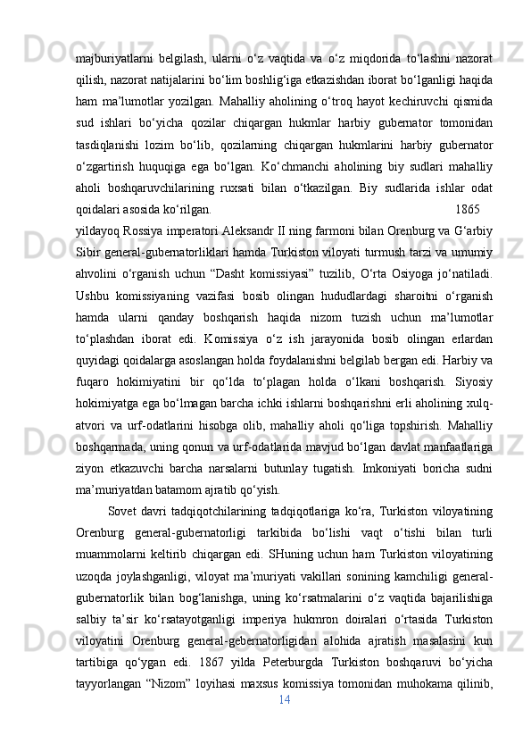 majburiyatlarni   belgilash,   ularni   o‘z   vaqtida   va   o‘z   miqdorida   to‘lashni   nazorat
qilish, nazorat natijalarini bo‘lim boshlig‘iga etkazishdan iborat bo‘lganligi haqida
ham   ma’lumotlar   yozilgan.   Mahalliy   aholining   o‘troq   hayot   kechiruvchi   qismida
sud   ishlari   bo‘yicha   qozilar   chiqargan   hukmlar   harbiy   gubernator   tomonidan
tasdiqlanishi   lozim   bo‘lib,   qozilarning   chiqargan   hukmlarini   harbiy   gubernator
o‘zgartirish   huquqiga   ega   bo‘lgan.   Ko‘chmanchi   aholining   biy   sudlari   mahalliy
aholi   boshqaruvchilarining   ruxsati   bilan   o‘tkazilgan.   Biy   sudlarida   ishlar   odat
qoidalari asosida ko‘rilgan.  1865
yildayoq Rossiya imperatori Aleksandr II ning farmoni bilan Orenburg va G‘arbiy
Sibir general-gubernatorliklari hamda Turkiston viloyati turmush tarzi va umumiy
ahvolini   o‘rganish   uchun   “Dasht   komissiyasi”   tuzilib,   O‘rta   Osiyoga   jo‘natiladi.
Ushbu   komissiyaning   vazifasi   bosib   olingan   hududlardagi   sharoitni   o‘rganish
hamda   ularni   qanday   boshqarish   haqida   nizom   tuzish   uchun   ma’lumotlar
to‘plashdan   iborat   edi.   Komissiya   o‘z   ish   jarayonida   bosib   olingan   erlardan
quyidagi qoidalarga asoslangan holda foydalanishni belgilab bergan edi. Harbiy va
fuqaro   hokimiyatini   bir   qo‘lda   to‘plagan   holda   o‘lkani   boshqarish.   Siyosiy
hokimiyatga ega bo‘lmagan barcha ichki ishlarni boshqarishni erli aholining xulq-
atvori   va   urf-odatlarini   hisobga   olib,   mahalliy   aholi   qo‘liga   topshirish.   Mahalliy
boshqarmada, uning qonun va urf-odatlarida mavjud bo‘lgan davlat manfaatlariga
ziyon   etkazuvchi   barcha   narsalarni   butunlay   tugatish.   Imkoniyati   boricha   sudni
ma’muriyatdan batamom ajratib qo‘yish.
Sovet   davri   tadqiqotchilarining   tadqiqotlariga   ko‘ra,   Turkiston   viloyatining
Orenburg   general-gubernatorligi   tarkibida   bo‘lishi   vaqt   o‘tishi   bilan   turli
muammolarni   keltirib   chiqargan   edi.   SHuning   uchun   ham   Turkiston   viloyatining
uzoqda   joylashganligi,   viloyat   ma’muriyati   vakillari   sonining   kamchiligi   general-
gubernatorlik   bilan   bog‘lanishga,   uning   ko‘rsatmalarini   o‘z   vaqtida   bajarilishiga
salbiy   ta’sir   ko‘rsatayotganligi   imperiya   hukmron   doiralari   o‘rtasida   Turkiston
viloyatini   Orenburg   general-gebernatorligidan   alohida   ajratish   masalasini   kun
tartibiga   qo‘ygan   edi.   1867   yilda   Peterburgda   Turkiston   boshqaruvi   bo‘yicha
tayyorlangan   “Nizom”   loyihasi   maxsus   komissiya   tomonidan   muhokama   qilinib,
14 