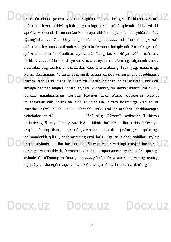 unda   Orenburg   general-gubernatorligidan   alohida   bo‘lgan   Turkiston   general-
gubernatorligini   tashkil   qilish   to‘g‘risidagi   qaror   qabul   qilinadi.   1867   yil   11
aprelda   Aleksandr   II   tomonidan   komissiya   taklifi   ma’qullanib,   11   iyulda   Janubiy
Qozog‘iston   va   O‘rta   Osiyoning   bosib   olingan   hududlarida   Turkiston   general-
gubernatorligi tashkil etilganligi to‘g‘risida farmon e’lon qilinadi. Birinchi general-
gubernator   qilib   fon   Kaufman   tayinlanadi.   Yangi   tashkil   etilgan   ushbu   ma’muriy
birlik dastavval 2 ta – Sirdaryo va Ettisuv viloyatlarini o‘z ichiga olgan edi. Arxiv
manbalarining   ma’lumot   berishicha,   chor   hukumatining   1867   yilgi   manifestiga
ko‘ra,   Kaufmanga   “o‘lkani   boshqarish   uchun   kerakli   va   zarur   deb   hisoblangan
barcha   tadbirlarni   mahalliy   sharoitdan   kelib   chiqqan   holda   mustaqil   ravishda
amalga   oshirish   huquqi   berilib,   siyosiy,   chegaraviy   va   savdo   ishlarini   hal   qilish,
qo‘shni   mamlakatlarga   ularning   Rossiya   bilan   o‘zaro   aloqalariga   tegishli
muzokaralar   olib   borish   va   bitimlar   imzolash,   o‘zaro   kelishuvga   erishish   va
qarorlar   qabul   qilish   uchun   ishonchli   vakillarni   jo‘natishda   cheklanmagan
vakolatlar berildi”.  1867   yilgi   “Nizom”   loyihasida   Turkiston
o‘lkasining   Rossiya   harbiy   vazirligi   tarkibida   bo‘lishi,   o‘lka   harbiy   hokimiyat
orqali   boshqarilishi,   general-gubernator   o‘lkada   joylashgan   qo‘shinga
qo‘mondonlik   qilishi,   boshqaruvning   quyi   bo‘g‘iniga   erlik   aholi   vakillari   saylov
orqali   saylanishi,   o‘lka   boshqaruvini   Rossiya   imperiyasidagi   mavjud   boshqaruv
tizimiga   yaqinlashtirib,   keyinchalik   o‘lkani   imperiyaning   ajralmas   bir   qismiga
aylantirish,   o‘lkaning   ma’muriy   –   hududiy   bo‘linishida   esa   imperiyaning   siyosiy,
iqtisodiy va strategik maqsadlaridan kelib chiqib ish tutilishi ko‘rsatib o‘tilgan.
15 