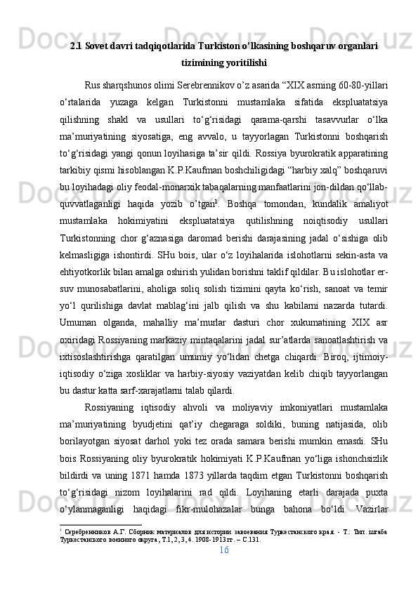 2.1 Sovet davri tadqiqotlarida Turkiston o’lkasining boshqaruv organlari
tizimining yoritilishi
Rus sharqshunos olimi Serebrennikov o’z asarida “XIX asrning 60-80-yillari
o‘rtalarida   yuzaga   kelgan   Turkistonni   mustamlaka   sifatida   ekspluatatsiya
qilishning   shakl   va   usullari   to‘g‘risidagi   qarama-qarshi   tasavvurlar   o‘lka
ma’muriyatining   siyosatiga,   eng   avvalo,   u   tayyorlagan   Turkistonni   boshqarish
to‘g‘risidagi yangi qonun loyihasiga ta’sir qildi. Rossiya byurokratik apparatining
tarkibiy qismi hisoblangan K.P.Kaufman boshchiligidagi “harbiy xalq” boshqaruvi
bu loyihadagi oliy feodal-monarxik tabaqalarning manfaatlarini jon-dildan qo‘llab-
quvvatlaganligi   haqida   yozib   o’tgan 1
.   Boshqa   tomondan,   kundalik   amaliyot
mustamlaka   hokimiyatini   ekspluatatsiya   qutilishning   noiqtisodiy   usullari
Turkistonning   chor   g‘aznasiga   daromad   berishi   darajasining   jadal   o‘sishiga   olib
kelmasligiga   ishontirdi.   SHu   bois,   ular   o‘z   loyihalarida   islohotlarni   sekin-asta   va
ehtiyotkorlik bilan amalga oshirish yulidan borishni taklif qildilar. Bu islohotlar er-
suv   munosabatlarini,   aholiga   soliq   solish   tizimini   qayta   ko‘rish,   sanoat   va   temir
yo‘l   qurilishiga   davlat   mablag‘ini   jalb   qilish   va   shu   kabilarni   nazarda   tutardi.
Umuman   olganda,   mahalliy   ma’murlar   dasturi   chor   xukumatining   XIX   asr
oxiridagi  Rossiyaning  markaziy mintaqalarini  jadal  sur’atlarda sanoatlashtirish  va
ixtisoslashtirishga   qaratilgan   umumiy   yo‘lidan   chetga   chiqardi.   Biroq,   ijtimoiy-
iqtisodiy   o‘ziga   xosliklar   va   harbiy-siyosiy   vaziyatdan   kelib   chiqib   tayyorlangan
bu dastur katta sarf-xarajatlarni talab qilardi. 
Rossiyaning   iqtisodiy   ahvoli   va   moliyaviy   imkoniyatlari   mustamlaka
ma’muriyatining   byudjetini   qat’iy   chegaraga   soldiki,   buning   natijasida,   olib
borilayotgan   siyosat   darhol   yoki   tez   orada   samara   berishi   mumkin   emasdi.   SHu
bois   Rossiyaning   oliy   byurokratik   hokimiyati   K.P.Kaufman   yo‘liga   ishonchsizlik
bildirdi  va  uning  1871  hamda  1873  yillarda  taqdim   etgan  Turkistonni   boshqarish
to‘g‘risidagi   nizom   loyihalarini   rad   qildi.   Loyihaning   etarli   darajada   puxta
o‘ylanmaganligi   haqidagi   fikr-mulohazalar   bunga   bahona   bo‘ldi.   Vazirlar
1
  Серебренников   А.Г.   Сборник   материалов   для   истории   завоевания   Туркестанского   края.   -   Т.:   Тип.   штаба
Туркестанского военного округа, Т.1, 2, 3, 4. 1908-1913 гг. –  C .131.
16 