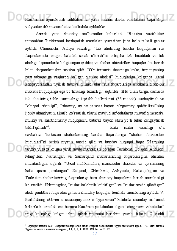 Kaufmanni   byurokratik   radikalizmda,   ya’ni   muhim   davlat   vazifalarini   bajarishga
volyuntaristik munosabatda bo‘lishda aybladilar. 
Asarda   yana   shunday   ma’lumotlar   keltiriladi   “Rossiya   vazirliklari
tomonidan   Turkistonni   boshqarish   masalalari   yuzasidan   juda   ko‘p   ta’nali   gaplar
aytildi.   Chunonchi,   Adliya   vazirligi   “tub   aholining   barcha   huquqlarini   rus
fuqarolariniki   singari   batafsil   sanab   o‘tirish”ni   ortiqcha   deb   hisobladi   va   tub
aholiga “qonunlarda belgilangan qishloq va shahar obivatellari huquqlari”ni berish
bilan   chegaralanishni   tavsiya   qildi.   “O‘z   turmush   sharoitiga   ko‘ra,   imperiyaning
past   tabaqasiga   yaqinroq   bo‘lgan   qishloq   aholisi”   huquqlariga   kelganda   ularni
kengaytirishdan   tiyilish   tavsiya   qilinib,   ular   “rus   fuqarolariga   o‘xshash   biron-bir
maxsus huquqlarga ega bo‘lmasligi lozimligi” uqtirildi. SHu bilan birga, dasturda
tub   aholining   ichki   turmushiga   tegishli   bo‘limlarni   (85-modda)   kuchaytirish   va
“e’tiqod   erkinligi”,   “shaxsiy,   uy   va   jamoat   hayoti   o‘zgarmay   qoldirilishi”ning
ijobiy ahamiyatini ajratib ko‘rsatish, ularni mavjud urf-odatlarga muvofiq merosiy,
mulkiy   va   shartnomaviy   huquqlarini   batafsil   bayon   etish   yo‘li   bilan   kengaytirish
taklif qilindi” 1
.  Ichki   ishlar   vazirligi   o‘z
navbatida   Turkiston   shaharlarining   barcha   fuqarolariga   “shahar   obivatellari
huquqlari”ni   berish   niyatini   tanqid   qildi   va   bunday   huquqni   faqat   SHarqning
tarixiy yuzaga kelgan yirik savdo markazlari bo‘lgan Toshkent, Qo‘qon, Andijon,
Marg‘ilon,   Namangan   va   Samarqand   shaharlarining   fuqarolarigina   olishlari
mumkinligini   uqtirdi.   “Uezd   mahkamalari,   mansabdor   shaxslar   va   qo‘shinning
katta   qismi   jamlangan”   Xo‘jand,   CHimkent,   Avliyoota,   Kattaqo‘rg‘on   va
Turkiston shaharlarining fuqarolariga ham  shunday huquqlarni berish mumkinligi
ko‘rsatildi. SHuningdek, “ruslar ko‘chirib keltirilgan” va “ruslar savdo qiladigan”
aholi punktlari fuqarolariga ham shunday huquqlar berilishi mumkinligi aytildi. V.
Bartoldning   « Отчет   о   командировке   в   Туркестан ”   kitobida   shunday   ma'’umot
keltiriladi “amalda esa hamma Kaufman podshodan olgan “chegarasiz vakolatlar”
unga   ko‘ngliga   kelgan   ishini   qilish   imkonini   berishini   yaxshi   bilardi.   U   xuddi
1
  Серебренников   А.Г.   Сборник   материалов   для   истории   завоевания   Туркестанского   края.   -   Т.:   Тип.   штаба
Туркестанского военного округа, Т.1, 2, 3, 4. 1908-1913 гг. –  C .132.
17 