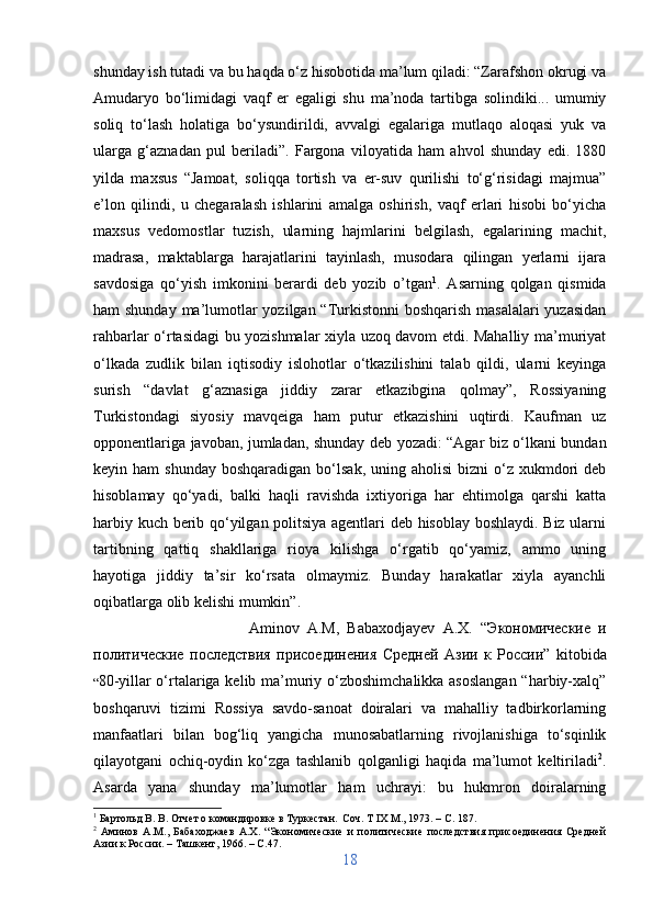 shunday ish tutadi va bu haqda o‘z hisobotida ma’lum qiladi: “Zarafshon okrugi va
Amudaryo   bo‘limidagi   vaqf   er   egaligi   shu   ma’noda   tartibga   solindiki...   umumiy
soliq   to‘lash   holatiga   bo‘ysundirildi,   avvalgi   egalariga   mutlaqo   aloqasi   yuk   va
ularga   g‘aznadan   pul   beriladi”.   Fargona   viloyatida   ham   ahvol   shunday   edi.   1880
yilda   maxsus   “Jamoat,   soliqqa   tortish   va   er-suv   qurilishi   to‘g‘risidagi   majmua”
e’lon   qilindi,   u   chegaralash   ishlarini   amalga   oshirish,   vaqf   erlari   hisobi   bo‘yicha
maxsus   vedomostlar   tuzish,   ularning   hajmlarini   belgilash,   egalarining   machit,
madrasa,   maktablarga   harajatlarini   tayinlash,   musodara   qilingan   yerlarni   ijara
savdosiga   qo‘yish   imkonini   berardi   deb   yozib   o’tgan 1
.   Asarning   qolgan   qismida
ham shunday ma’lumotlar yozilgan “Turkistonni  boshqarish masalalari  yuzasidan
rahbarlar o‘rtasidagi bu yozishmalar xiyla uzoq davom etdi. Mahalliy ma’muriyat
o‘lkada   zudlik   bilan   iqtisodiy   islohotlar   o‘tkazilishini   talab   qildi,   ularni   keyinga
surish   “davlat   g‘aznasiga   jiddiy   zarar   etkazibgina   qolmay”,   Rossiyaning
Turkistondagi   siyosiy   mavqeiga   ham   putur   etkazishini   uqtirdi.   Kaufman   uz
opponentlariga javoban, jumladan, shunday deb yozadi: “Agar biz o‘lkani bundan
keyin ham   shunday  boshqaradigan  bo‘lsak,  uning aholisi  bizni   o‘z  xukmdori   deb
hisoblamay   qo‘yadi,   balki   haqli   ravishda   ixtiyoriga   har   ehtimolga   qarshi   katta
harbiy kuch berib qo‘yilgan politsiya agentlari deb hisoblay boshlaydi. Biz ularni
tartibning   qattiq   shakllariga   rioya   kilishga   o‘rgatib   qo‘yamiz,   ammo   uning
hayotiga   jiddiy   ta’sir   ko‘rsata   olmaymiz.   Bunday   harakatlar   xiyla   ayanchli
oqibatlarga olib kelishi mumkin”. 
Aminov   A.M,   Babaxodjayev   A.X.   “ Экономические   и
политические   последствия   присоединения   Средней   Азии   к   России ”   kitobida
“ 80-yillar o‘rtalariga kelib ma’muriy o‘zboshimchalikka asoslangan “harbiy-xalq”
boshqaruvi   tizimi   Rossiya   savdo-sanoat   doiralari   va   mahalliy   tadbirkorlarning
manfaatlari   bilan   bog‘liq   yangicha   munosabatlarning   rivojlanishiga   to‘sqinlik
qilayotgani   ochiq-oydin   ko‘zga   tashlanib   qolganligi   haqida   ma’lumot   keltiriladi 2
.
Asarda   yana   shunday   ma’lumotlar   ham   uchrayi:   bu   hukmron   doiralarning
1
 Бартольд В. В. Отчет о командировке в Туркестан.  Соч.  T  IX М., 1973. –  C . 187.
2
  Аминов   А.М.,   Бабаходжаев   А.Х.   “Экономические   и   политические   последствия   присоединения   Средней
Азии к России. – Ташкент, 1966. –  C .47.
18 