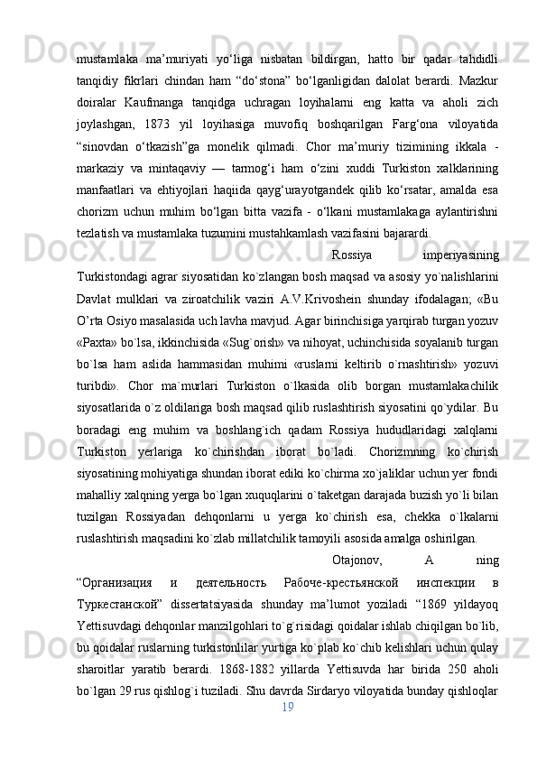 mustamlaka   ma’muriyati   yo‘liga   nisbatan   bildirgan,   hatto   bir   qadar   tahdidli
tanqidiy   fikrlari   chindan   ham   “do‘stona”   bo‘lganligidan   dalolat   berardi.   Mazkur
doiralar   Kaufmanga   tanqidga   uchragan   loyihalarni   eng   katta   va   aholi   zich
joylashgan,   1873   yil   loyihasiga   muvofiq   boshqarilgan   Farg‘ona   viloyatida
“sinovdan   o‘tkazish”ga   monelik   qilmadi.   Chor   ma’muriy   tizimining   ikkala   -
markaziy   va   mintaqaviy   —   tarmog‘i   ham   o‘zini   xuddi   Turkiston   xalklarining
manfaatlari   va   ehtiyojlari   haqiida   qayg‘urayotgandek   qilib   ko‘rsatar,   amalda   esa
chorizm   uchun   muhim   bo‘lgan   bitta   vazifa   -   o‘lkani   mustamlakaga   aylantirishni
tezlatish va mustamlaka tuzumini mustahkamlash vazifasini bajarardi. 
Rossiya   imperiyasining
Turkistondagi agrar siyosatidan ko`zlangan bosh maqsad va asosiy yo`nalishlarini
Davlat   mulklari   va   ziroatchilik   vaziri   A.V.Krivoshein   shunday   ifodalagan;   «Bu
O’rta Osiyo masalasida uch lavha mavjud. Agar birinchisiga yarqirab turgan yozuv
«Paxta» bo`lsa, ikkinchisida «Sug`orish» va nihoyat, uchinchisida soyalanib turgan
bo`lsa   ham   aslida   hammasidan   muhimi   «ruslarni   keltirib   o`rnashtirish»   yozuvi
turibdi».   Chor   ma`murlari   Turkiston   o`lkasida   olib   borgan   mustamlakachilik
siyosatlarida o`z oldilariga bosh maqsad qilib ruslashtirish siyosatini qo`ydilar. Bu
boradagi   eng   muhim   va   boshlang`ich   qadam   Rossiya   hududlaridagi   xalqlarni
Turkiston   yerlariga   ko`chirishdan   iborat   bo`ladi.   Chorizmning   ko`chirish
siyosatining mohiyatiga shundan iborat ediki ko`chirma xo`jaliklar uchun yer fondi
mahalliy xalqning yerga bo`lgan xuquqlarini o`taketgan darajada buzish yo`li bilan
tuzilgan   Rossiyadan   dehqonlarni   u   yerga   ko`chirish   esa,   chekka   o`lkalarni
ruslashtirish maqsadini ko`zlab millatchilik tamoyili asosida amalga oshirilgan. 
Otajonov,   A   ning
“ Организация   и   деятельность   Рабоче - крестьянской   инспекции   в
Туркестанской ”   dissertatsiyasida   shunday   ma’lumot   yoziladi   “1869   yildayoq
Yettisuvdagi dehqonlar manzilgohlari to`g`risidagi qoidalar ishlab chiqilgan bo`lib,
bu qoidalar ruslarning turkistonlilar yurtiga ko`plab ko`chib kelishlari uchun qulay
sharoitlar   yaratib   berardi.   1868-1882   yillarda   Yettisuvda   har   birida   250   aholi
bo`lgan 29 rus qishlog`i tuziladi. Shu davrda Sirdaryo viloyatida bunday qishloqlar
19 