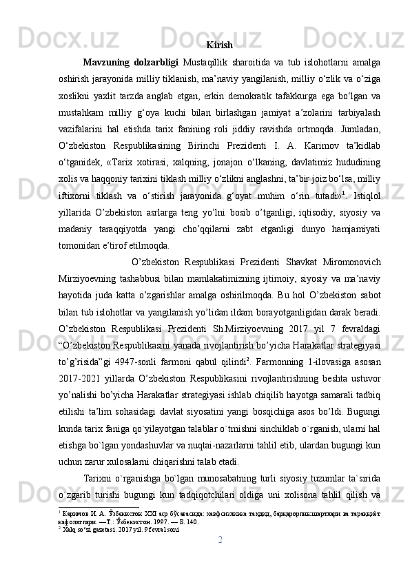 Kirish
Mavzuning   dolzarbligi   Mustaqillik   sharoitida   va   tub   islohotlarni   amalga
oshirish jarayonida milliy tiklanish, ma’naviy yangilanish, milliy o‘zlik va o‘ziga
xoslikni   yaxlit   tarzda   anglab   etgan,   erkin   demokratik   tafakkurga   ega   bo‘lgan   va
mustahkam   milliy   g‘oya   kuchi   bilan   birlashgan   jamiyat   a’zolarini   tarbiyalash
vazifalarini   hal   etishda   tarix   fanining   roli   jiddiy   ravishda   ortmoqda.   Jumladan,
O‘zbekiston   Respublikasining   Birinchi   Prezidenti   I.   A.   Karimov   ta’kidlab
o‘tganidek,   «Tarix   xotirasi,   xalqning,   jonajon   o‘lkaning,   davlatimiz   hududining
xolis va haqqoniy tarixini tiklash milliy o‘zlikni anglashni, ta’bir joiz bo‘lsa, milliy
iftixorni   tiklash   va   o‘stirish   jarayonida   g‘oyat   muhim   o‘rin   tutadi» 1
.   Istiqlol
yillarida   O’zbekiston   asrlarga   teng   yo’lni   bosib   o’tganligi,   iqtisodiy,   siyosiy   va
madaniy   taraqqiyotda   yangi   cho’qqilarni   zabt   etganligi   dunyo   hamjamiyati
tomonidan e’tirof etilmoqda. 
O’zbekiston   Respublikasi   Prezidenti   Shavkat   Miromonovich
Mirziyoevning   tashabbusi   bilan   mamlakatimizning   ijtimoiy,   siyosiy   va   ma’naviy
hayotida   juda   katta   o’zgarishlar   amalga   oshirilmoqda.   Bu   hol   O’zbekiston   sabot
bilan tub islohotlar va yangilanish yo’lidan ildam borayotganligidan darak beradi.
O’zbekiston   Respublikasi   Prezidenti   Sh.Mirziyoevning   2017   yil   7   fevraldagi
“O’zbekiston Respublikasini yanada rivojlantirish bo’yicha Harakatlar strategiyasi
to’g’risida”gi   4947-sonli   farmoni   qabul   qilindi 2
.   Farmonning   1-ilovasiga   asosan
2017-2021   yillarda   O’zbekiston   Respublikasini   rivojlantirishning   beshta   ustuvor
yo’nalishi bo’yicha Harakatlar strategiyasi  ishlab chiqilib hayotga samarali tadbiq
etilishi   ta’lim   sohasidagi   davlat   siyosatini   yangi   bosqichiga   asos   bo’ldi.   Bugungi
kunda tarix faniga qo`yilayotgan talablar o`tmishni sinchiklab o`rganish, ularni hal
etishga bo`lgan yondashuvlar va nuqtai-nazarlarni tahlil etib, ulardan bugungi kun
uchun zarur xulosalarni chiqarishni talab etadi. 
Tarixni   o`rganishga   bo`lgan   munosabatning   turli   siyosiy   tuzumlar   ta`sirida
o`zgarib   turishi   bugungi   kun   tadqiqotchilari   oldiga   uni   xolisona   tahlil   qilish   va
1
 Каримов И. А. Ўзбекистон XXI аср бўсағасида: хавфсизликка таҳдид, барқарорлик шартлари ва тараққиёт
кафолатлари. —Т.: Ўзбекистон. 1997. — Б. 140.
2
  Xalq   so ‘ zi   gazetasi . 2017  yil . 9  fevral   soni
2 