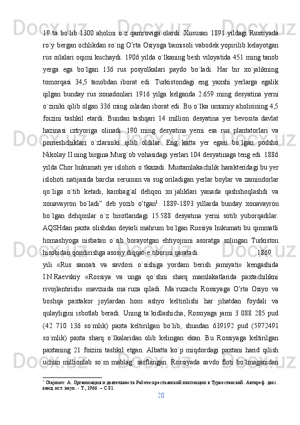 19   ta   bo`lib   1300   aholini   o`z   qamroviga   olardi.   Xususan   1891   yildagi   Russiyada
ro`y bergan ochlikdan so`ng O’rta Osiyoga bamisoli vabodek yopirilib kelayotgan
rus oilalari oqimi kuchaydi. 1906 yilda o`lkaning besh viloyatida 451 ming tanob
yerga   ega   bo`lgan   136   rus   posyolkalari   paydo   bo`ladi.   Har   bir   xo`jalikning
tomorqasi   34,5   tanobdan   iborat   edi.   Turkistondagi   eng   yaxshi   yerlarga   egalik
qilgan   bunday   rus   xonadonlari   1916   yilga   kelganda   2.659   ming   desyatina   yerni
o`ziniki qilib olgan 336 ming oiladan iborat edi. Bu o`lka umumiy aholisining 4,5
foizini   tashkil   etardi.   Bundan   tashqari   14   million   desyatina   yer   bevosita   davlat
hazinasi   ixtiyoriga   olinadi.   190   ming   desyatina   yerni   esa   rus   plantatorlari   va
pomeshchiklari   o`zlariniki   qilib   oldilar.   Eng   katta   yer   egasi   bo`lgan   podsho
Nikolay II ning birgina Murg`ob vohasidagi yerlari 104 desyatinaga teng edi. 1886
yilda Chor hukumati yer islohoti o`tkazadi. Mustamlakachilik harakteridagi bu yer
islohoti natijasida barcha serunum va sug`oriladigan yerlar  boylar va zamindorlar
qo`liga   o`tib   ketadi,   kambag`al   dehqon   xo`jaliklari   yanada   qashshoqlashdi   va
xonavayron   bo`ladi”   deb   yozib   o’tgan 1
.   1889-1893   yillarda   bunday   xonavayron
bo`lgan   dehqonlar   o`z   bisotlaridagi   15.588   desyatina   yerni   sotib   yuborqadilar.
AQSHdan paxta olishdan deyarli mahrum bo`lgan Russiya hukumati bu qimmatli
homashyoga   nisbatan   o`sib   borayotgan   ehtiyojnini   asoratga   solingan   Turkiston
hisobidan qondirishga asosiy diqqat-e`tiborini qaratadi.  1869
yili   «Rus   sanoati   va   savdosi   o`sishiga   yordam   berish   jamiyati»   kengashida
I.N.Raevskiy   «Rossiya   va   unga   qo`shni   sharq   mamlakatlarida   paxtachilikni
rivojlantirish»   mavzuida   ma`ruza   qiladi.   Ma`ruzachi   Rossiyaga   O’rta   Osiyo   va
boshqa   paxtakor   joylardan   hom   ashyo   keltirilishi   har   jihatdan   foydali   va
qulayligini   isbotlab   beradi.   Uning   ta`kidlashicha,   Rossiyaga   jami   3   088   285   pud
(42   710   136   so`mlik)   paxta   keltirilgan   bo`lib,   shundan   639192   pud   (5972491
so`mlik)   paxta   sharq   o`lkalaridan   olib   kelingan   ekan.   Bu   Rossiyaga   keltirilgan
paxtaning   21   foizini   tashkil   etgan.   Albatta   ko`p   miqdordagi   paxtani   harid   qilish
uchun   millionlab   so`m   mablag`   sarflangan.   Rossiyada   savdo   floti   bo`lmaganidan
1
  Otajonov .  A . Организация и деятельность Рабоче-крестьянской инспекции в Туркестанской. Автореф. дисс.
канд. ист. наук. - Т., 1966. –  C .81.
20 