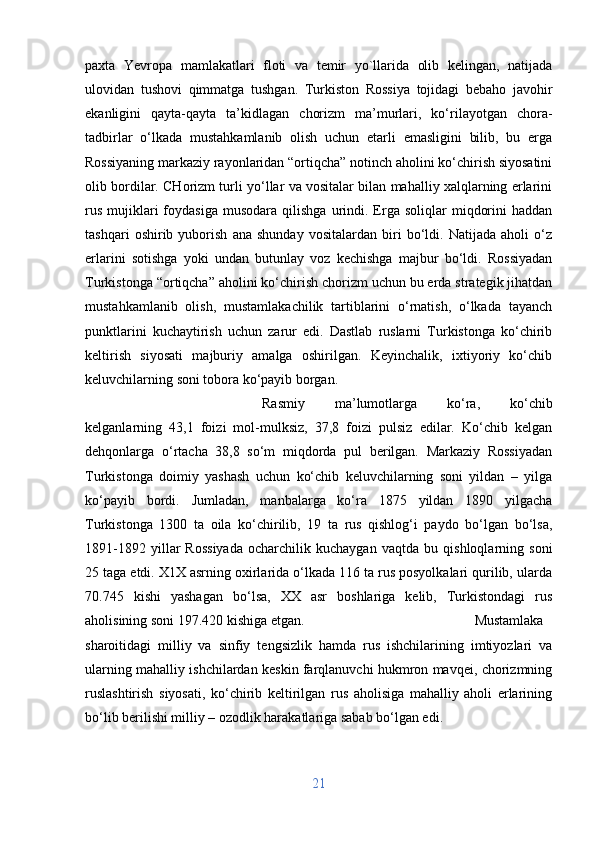 paxta   Yevropa   mamlakatlari   floti   va   temir   yo`llarida   olib   kelingan,   natijada
ulovidan   tushovi   qimmatga   tushgan.   Turkiston   Rossiya   tojidagi   bebaho   javohir
ekanligini   qayta-qayta   ta’kidlagan   chorizm   ma’murlari,   ko‘rilayotgan   chora-
tadbirlar   o‘lkada   mustahkamlanib   olish   uchun   etarli   emasligini   bilib,   bu   erga
Rossiyaning markaziy rayonlaridan “ortiqcha” notinch aholini ko‘chirish siyosatini
olib bordilar. CHorizm turli yo‘llar va vositalar bilan mahalliy xalqlarning erlarini
rus   mujiklari  foydasiga   musodara   qilishga  urindi.  Erga  soliqlar   miqdorini  haddan
tashqari   oshirib   yuborish   ana   shunday   vositalardan   biri   bo‘ldi.   Natijada   aholi   o‘z
erlarini   sotishga   yoki   undan   butunlay   voz   kechishga   majbur   bo‘ldi.   Rossiyadan
Turkistonga “ortiqcha” aholini ko‘chirish chorizm uchun bu erda strategik jihatdan
mustahkamlanib   olish,   mustamlakachilik   tartiblarini   o‘rnatish,   o‘lkada   tayanch
punktlarini   kuchaytirish   uchun   zarur   edi.   Dastlab   ruslarni   Turkistonga   ko‘chirib
keltirish   siyosati   majburiy   amalga   oshirilgan.   Keyinchalik,   ixtiyoriy   ko‘chib
keluvchilarning soni tobora ko‘payib borgan. 
Rasmiy   ma’lumotlarga   ko‘ra,   ko‘chib
kelganlarning   43,1   foizi   mol-mulksiz,   37,8   foizi   pulsiz   edilar.   Ko‘chib   kelgan
dehqonlarga   o‘rtacha   38,8   so‘m   miqdorda   pul   berilgan.   Markaziy   Rossiyadan
Turkistonga   doimiy   yashash   uchun   ko‘chib   keluvchilarning   soni   yildan   –   yilga
ko‘payib   bordi.   Jumladan,   manbalarga   ko‘ra   1875   yildan   1890   yilgacha
Turkistonga   1300   ta   oila   ko‘chirilib,   19   ta   rus   qishlog‘i   paydo   bo‘lgan   bo‘lsa,
1891-1892   yillar   Rossiyada   ocharchilik   kuchaygan   vaqtda   bu   qishloqlarning   soni
25 taga etdi. X1X asrning oxirlarida o‘lkada 116 ta rus posyolkalari qurilib, ularda
70.745   kishi   yashagan   bo‘lsa,   XX   asr   boshlariga   kelib,   Turkistondagi   rus
aholisining soni 197.420 kishiga etgan. Mustamlaka
sharoitidagi   milliy   va   sinfiy   tengsizlik   hamda   rus   ishchilarining   imtiyozlari   va
ularning mahalliy ishchilardan keskin farqlanuvchi hukmron mavqei, chorizmning
ruslashtirish   siyosati,   ko‘chirib   keltirilgan   rus   aholisiga   mahalliy   aholi   erlarining
bo‘lib berilishi milliy – ozodlik harakatlariga sabab bo‘lgan edi.
21 