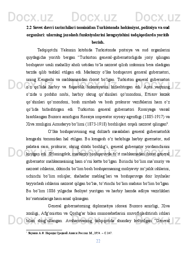 2.2 Sovet davri tarixchilari tominidan Turkistonda hokimiyat, politsiya va sud
organlari: ularning jazolash funksiyalarini kengayishini tadqiqotlarda yoritib
berish.
Tadqiqotchi   Yakunin   kitobida   Turkistonda   poitsiya   va   sud   organlarini
quydagicha   yoritib   bergan   “Turkiston   general-gubernatorligida   joriy   qilingan
boshqaruv usuli mahalliy aholi ustidan to‘la nazorat qilish imkonini bera oladigan
tarzda   qilib   tashkil   etilgan   edi.   Markaziy   o‘lka   boshqaruvi   general   gubernatori,
uning   Kengashi   va   mahkamasidan   iborat   bo‘lgan.   Turkiston   general   gubernatori
o‘z   qo‘lida   harbiy   va   fuqarolik   hokimiyatini   birlashtirgan   edi.   Ayni   vaqtning
o‘zida   u   podsho   noibi,   harbiy   okrug   qo‘shinlari   qo‘mondoni,   Ettisuv   kazak
qo‘shinlari   qo‘mondoni,   bosh   mirshab   va   bosh   prokuror   vazifalarini   ham   o‘z
qo‘lida   birlashtirgan   edi.   Turkiston   general   gubernatori   Rossiyaga   vassal
hisoblangan Buxoro amirligini Rossiya imperator siyosiy agentligi (1885-1917) va
Xiva xonligini Amudaryo bo‘limi (1873-1918) boshliqlari orqali nazorat qilingan 1
. 
O‘lka   boshqaruvining   eng   dolzarb   masalalari   general   gubernatorlik
kengashi   tomonidan   hal   etilgan.   Bu   kengash   o‘z   tarkibiga   harbiy   guernator,   sud
palatasi   raisi,   prokuror,   okrug   shtabi   boshlig‘i,   general   gubernator   yordamchisini
kiritgan edi. SHuningdek, markaziy boshqaruvda to‘rt mahkamadan iborat general
gubernator mahkamasining ham o‘rni katta bo‘lgan. Birinchi bo‘lim ma’muriy va
nazorat ishlarini, ikkinchi bo‘lim bosh boshqarmaning moliyaviy xo‘jalik ishlarini,
uchinchi   bo‘lim   soliqlar,   shaharlar   mablag‘lari   va   boshqaruvga   doir   loyihalar
tayyorlash ishlarini nazorat qilgan bo‘lsa, to‘rtinchi bo‘lim mahsus bo‘lim bo‘lgan.
Bu   bo‘lim   1886   yilgacha   faoliyat   yuritgan   va   harbiy   hamda   adliya   vazirliklari
ko‘rsatmalariga ham amal qilmagan. 
General   gubernatorning   diplomatiya   idorasi   Buxoro   amirligi,   Xiva
xonligi,   Afg‘oniston   va   Qoshg‘ar   bilan   munosabatlarini   muvofiqlashtirish   ishlari
bilan   shug‘ullangan.   Avsharovaning   tadqiqotida   shunday   keltirilgan   “General
1
 Якунин А.Ф. Народы Средней Азии и Россия. М., 1954. –  C .147.
22 