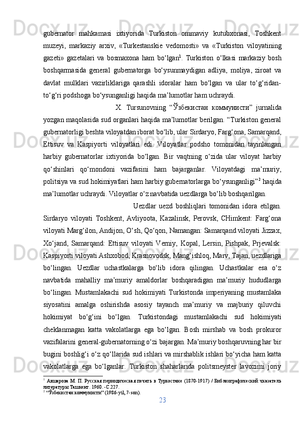 gubernator   mahkamasi   ixtiyorida   Turkiston   ommaviy   kutubxonasi,   Toshkent
muzeyi,   markaziy   arxiv,   «Turkestanskie   vedomosti»   va   «Turkiston   viloyatining
gazeti»   gazetalari   va   bosmaxona   ham   bo‘lgan 1
.   Turkiston   o‘lkasi   markaziy   bosh
boshqarmasida   general   gubernatorga   bo‘ysunmaydigan   adliya,   moliya,   ziroat   va
davlat   mulklari   vazirliklariga   qarashli   idoralar   ham   bo‘lgan   va   ular   to‘g‘ridan-
to‘g‘ri podshoga bo‘ysunganligi haqida ma’lumotlar ham uchraydi.
X.   Tursunovning   “ Ў збекистан   коммунисти ”   jurnalida
yozgan maqolasida sud organlari haqida ma’lumotlar berilgan. “Turkiston general
gubernatorligi beshta viloyatdan iborat bo‘lib, ular Sirdaryo, Farg‘ona, Samarqand,
Ettisuv   va   Kaspiyorti   viloyatlari   edi.   Viloyatlar   podsho   tomonidan   tayinlangan
harbiy   gubernatorlar   ixtiyorida   bo‘lgan.   Bir   vaqtning   o‘zida   ular   viloyat   harbiy
qo‘shinlari   qo‘mondoni   vazifasini   ham   bajarganlar.   Viloyatdagi   ma’muriy,
politsiya va sud hokimiyatlari ham harbiy gubernatorlarga bo‘ysunganligi” 2
 haqida
ma’lumotlar uchraydi. Viloyatlar o‘z navbatida uezdlarga bo‘lib boshqarilgan. 
Uezdlar   uezd   boshliqlari   tomonidan   idora   etilgan.
Sirdaryo   viloyati   Toshkent,   Avliyoota,   Kazalinsk,   Perovsk,   CHimkent:   Farg‘ona
viloyati Marg‘ilon, Andijon, O‘sh, Qo‘qon, Namangan: Samarqand viloyati Jizzax,
Xo‘jand,   Samarqand:   Ettisuv   viloyati   Verniy,   Kopal,   Lersin,   Pishpak,   Prjevalsk:
Kaspiyorti viloyati Ashxobod, Krasnovodsk, Mang‘ishloq, Marv, Tajan, uezdlariga
bo‘lingan.   Uezdlar   uchastkalarga   bo‘lib   idora   qilingan.   Uchastkalar   esa   o‘z
navbatida   mahalliy   ma’muriy   amaldorlar   boshqaradigan   ma’muriy   hududlarga
bo‘lingan.   Mustamlakachi   sud   hokimiyati   Turkistonda   imperiyaning   mustamlaka
siyosatini   amalga   oshirishda   asosiy   tayanch   ma’muriy   va   majburiy   qiluvchi
hokimiyat   bo‘g‘ini   bo‘lgan.   Turkistondagi   mustamlakachi   sud   hokimiyati
cheklanmagan   katta   vakolatlarga   ega   bo‘lgan.   Bosh   mirshab   va   bosh   prokuror
vazifalarini general-gubernatorning o‘zi bajargan. Ma’muriy boshqaruvning har bir
bugini boshlig‘i o‘z qo‘llarida sud ishlari va mirshablik ishlari bo‘yicha ham katta
vakolatlarga   ega   bo‘lganlar.   Turkiston   shaharlarida   politsmeyster   lavozimi   joriy
1
  A вшарова  М. П. Русская  периодическая  печать  в Туркестане (1870-1917) /  Библиографический  чказатель
литературы Ташкент. 1960. - C .227.
2
  “ Ў збекистан коммунисти” (1986- yil , 7- son ).
23 