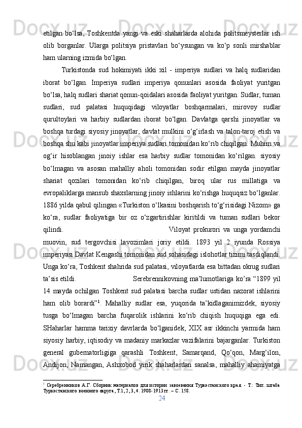 etilgan   bo‘lsa,   Toshkentda   yangi   va   eski   shaharlarda   alohida   politsmeysterlar   ish
olib   borganlar.   Ularga   politsiya   pristavlari   bo‘ysungan   va   ko‘p   sonli   mirshablar
ham ularning izmida bo‘lgan. 
Turkistonda   sud   hokimiyati   ikki   xil   -   imperiya   sudlari   va   halq   sudlaridan
iborat   bo‘lgan.   Imperiya   sudlari   imperiya   qonunlari   asosida   faoliyat   yuritgan
bo‘lsa, halq sudlari shariat qonun-qoidalari asosida faoliyat yuritgan. Sudlar, tuman
sudlari,   sud   palatasi   huquqidagi   viloyatlar   boshqarmalari,   mirovoy   sudlar
qurultoylari   va   harbiy   sudlardan   iborat   bo‘lgan.   Davlatga   qarshi   jinoyatlar   va
boshqa turdagi  siyosiy jinoyatlar, davlat  mulkini  o‘g‘irlash va talon-taroj etish va
boshqa shu kabi jinoyatlar imperiya sudlari tomonidan ko‘rib chiqilgan. Muhim va
og‘ir   hisoblangan   jinoiy   ishlar   esa   harbiy   sudlar   tomonidan   ko‘rilgan.   siyosiy
bo‘lmagan   va   asosan   mahalliy   aholi   tomonidan   sodir   etilgan   mayda   jinoyatlar
shariat   qozilari   tomonidan   ko‘rib   chiqilgan,   biroq   ular   rus   millatiga   va
evropaliklarga mansub shaxslarning jinoiy ishlarini ko‘rishga huquqsiz bo‘lganlar.
1886 yilda qabul qilingan «Turkiston o‘lkasini boshqarish to‘g‘risidagi Nizom» ga
ko‘ra,   sudlar   faoliyatiga   bir   oz   o‘zgartirishlar   kiritildi   va   tuman   sudlari   bekor
qilindi.  Viloyat   prokurori   va   unga   yordamchi
muovin,   sud   tergovchisi   lavozimlari   joriy   etildi.   1893   yil   2   iyunda   Rossiya
imperiyasi Davlat Kengashi tomonidan sud sohasidagi islohotlar tizimi tasdiqlandi.
Unga ko‘ra, Toshkent shahrida sud palatasi, viloyatlarda esa bittadan okrug sudlari
ta’sis etildi.  Serebrennikovning   ma’lumotlariga   ko’ra   “1899   yil
14   mayda   ochilgan   Toshkent   sud   palatasi   barcha   sudlar   ustidan   nazorat   ishlarini
ham   olib   borardi” 1
.   Mahalliy   sudlar   esa,   yuqorida   ta’kidlaganimizdek,   siyosiy
tusga   bo‘lmagan   barcha   fuqarolik   ishlarini   ko‘rib   chiqish   huquqiga   ega   edi.
SHaharlar   hamma   tarixiy   davrlarda   bo‘lganidek,   XIX   asr   ikkinchi   yarmida   ham
siyosiy harbiy, iqtisodiy va madaniy markazlar vazifalarini bajarganlar. Turkiston
general   gubernatorligiga   qarashli   Toshkent,   Samarqand,   Qo‘qon,   Marg‘ilon,
Andijon,   Namangan,   Ashxobod   yirik   shaharlardan   sanalsa,   mahalliy   ahamiyatga
1
  Серебренников   А.Г.   Сборник   материалов   для   истории   завоевания   Туркестанского   края.   -   Т.:   Тип.   штаба
Туркестанского военного округа, Т.1, 2, 3, 4. 1908-1913 гг. –  C . 158.
24 