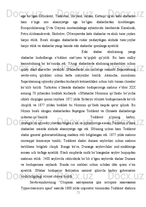 ega   bo‘lgan   CHimkent,   Turkiston,   Xo‘jand,   Jizzax,   Kattaqo‘rg‘on   kabi   shaharlar
ham   o‘ziga   xos   ahamiyatga   ega   bo‘lgan   shaharlardan   hisoblangan.
Bosqinchilarning   O‘rta   Osiyoni   mustamlakaga   aylantirishi   barobarida   Kazalinsk,
Petro-Aleksandrovsk, Skobelev, CHernyaevka kabi shaharlar va aholi turar joylari
barpo   etildi.   Bosib   olingan   shaharlarda   ruslar   yashaydigan   alohida   turar-joylar
barpo etildi va shaharlar yangi hamda eski shaharlar qismlarga ajratildi. 
Eski   shahar   aholisining   yangi
shaharlar   hududlariga   o‘tishlari   mat’iyan   ta’qiqlab   qo‘yildi.   Bu   ham   milliy
kamsitishning   bir   ko‘rinishi   edi.   YAngi   shaharlarda   aholining   yashashlari   uchun
qulay   shart-sharoitlar   yaratildi.   SHaharlarda   rus   millatiga   mansub   fuqarolarning
savdo-sotiq   qilishlari   uchun   katta   imtiyozlar   berildi.   Aksincha,   musulmon
fuqarolarining iqtisodiy jihatdan kuchayib ketmasliklari uchun turli-tuman choralar
ko‘rilib   turildi.   Turkiston   o‘lkasida   shaharlar   boshqaruviga   mahsus   e’tibor   XIX
asrning   70   yillaridan   boshlab   kuchaydi.   «SHaharlar   Nizomini   qo‘llash»   bo‘yicha
ishlab chiqilgan qonun loyihasi 1872 yilda Sirdaryo viloyati boshqarmasida ko‘rib
chiqildi   va   1877   yildan   boshlab   bu   Nizomni   qo‘llash   haqida   qaror   qilindi.   Bu
Nizom   bosib   olingan   shaharlardan   faqatgina   Toshkent   va   Olmaata   shaharlariga
nisbatan qo‘llanildi.  Toshkent   o‘zining   harbiy,
strategik va iqtisodiy jihatdan tutgan o‘rni va joylashuviga asosan Turkiston o‘lkasi
shaharlari   orasida   alohida   ahamiyatga   ega   edi.   SHuning   uchun   ham   Toshkent
shahri general gubernatorlikning markazi etib belgilangan edi. 1877 yilda mahsus
muvaqqat   komissiya   tuzilib,   Toshkent   shahri   dumasi   saylovlari   uchun   mahsus
tartiblarni   belgilab   chiqdi.   Bunga   ko‘ra,   Dumaga   saylovchilar   mol-mulklariga
asosan uch toifaga ajratildi. Etarli miqdorda mulk bo‘lmaganlar saylov huquqidan
mahrum   etildi.   2400   saylovchi   ishtirokida   bo‘lib   o‘tgan   saylovda   shahar   Dumasi
va   boshqarmasi   saylandi.   Bunda   rus   noiblari   uchun   uchdan   ikki   qismi   o‘rni
ajratildi.   SHahar   boshqaruv   faoliyatini   nazorat   qiluvchi   harbiy   gubernatori
boshchiligidagi viloyat idorasi tuzildi. 
Serebrennikovning   “ Сборник   материалов   для   истории   завоевания
Туркестанского   края ” asarida 1888 yilda imperator tomonidan Toshkent shahrini
25 