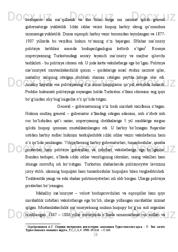 boshqaruv   ishi   ma’qullandi   va   shu   bilan   birga   uni   nazorat   qilish   general
gubernatorga   yuklatildi.   Ichki   ishlar   vaziri   huquqi   harbiy   okrug   qo‘mondoni
zimmasiga yuklatildi. Duma oqsoqoli harbiy vazir tomonidan tayinlangan va 1877-
1907   yillarda   bu   vazifani   hokim   to‘raning   o‘zi   bajargan.   SHahar   ma’muriy
politsiya   tartiblari   asosida   boshqarilganligini   keltirib   o’tgan 1
.   Rossiya
imperiyasining   Turkistondagi   asosiy   tayanch   ma’muriy   va   majbur   qiluvchi
tashkiloti - bu politsiya idorasi edi. U juda katta vakolatlarga ega bo‘lgan. Politsiya
ma’muriyati   mustamlakachilik   qonun   –   qoidalariga   amal   etishni   nazorat   qilar,
mahalliy   xalqning   istalgan   shubhali   shaxsni   istalgan   paytda   hibsga   olar   edi.
Amaliy hayotda esa  politsiyaning o‘zi  inson huquqlarini  qo‘pol  ravishda  buzardi.
Podsho hukumati politsiyaga suyangan holda Turkiston o‘lkasi idorasini eng quyi
bo‘g‘inidan oliy bug‘inigacha o‘z qo‘lida tutgan. 
General – gubernatorning o‘zi bosh mirshab vazifasini o‘tagan.
Hokimi   mutlaq   general   –   gubernator   o‘lkadagi   istagan   odamini,   xoh   o‘zbek   xoh
rus   bo‘lishidan   qat’i   nazar,   imperiyaning   chekkalariga   5   yil   muddatga   surgun
qilishi   huquqi   qonunan   mustahkamlangan   edi.   U   harbiy   bo‘lmagan   fuqarolar
ustidan   harbiy   sudlar   hukmini   tasdiqlashdek   ichki   ishlar   vaziri   vakolatlarini   ham
o‘z qo‘lida jamlangan. Viloyatlarning harbiy gubernatorlari, tumanboshilar, qasaba
pristavlari   ham   politsiya   generallari   va   zobitlari   vakolatlariga   ega   bo‘lganlar.
Bundan   tashqari,   o‘lkada   ichki   ishlar   vazirligining   idoralari,   uning   vakillari   ham
shunga   muvofiq   ish   ko‘rishgan.   Turkiston   shaharlarida   politsmeyster   lavozimi
joriy etilib, ularning huquqlari ham tumanboshilar huquqlari bilan tenglashtiriladi.
Toshkentda yangi va eski shahar politsmeysterlari ish olib borgan. Ularga politsiya
pristavlari bo‘ysungan. 
Mahalliy   ma’muriyat   –   volost   boshqaruvchilari   va   oqsoqollar   ham   quyi
mirshablik   zobitlari   vakolotlariga   ega   bo‘lib,   ularga   yollangan   mirshablar   xizmat
qilgan. Mustamlakachilik ma’muriyatining muhim huquqiy bo‘g‘ini sud organlari
hisoblangan.   1867   –   1886   yillar   mobaynida   o‘lkada   umumsaltanat   rus   sudlari   va
1
  Серебренников   А.Г.   Сборник   материалов   для   истории   завоевания   Туркестанского   края.   -   Т.:   Тип.   штаба
Туркестанского военного округа, Т.1, 2, 3, 4. 1908-1913 гг . – C.163.
26 