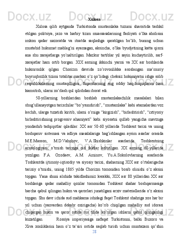 Xulosa
Xulosa   qilib   aytganda   Turkistonda   mustamlaka   tuzumi   sharoitida   tashkil
etilgan   politsiya,   jazo   va   harbiy   tizim   muassasalarining   faoliyati   o’lka   aholisini
imkon   qadar   nazoratda   va   itoatda   saqlashga   qaratilgan   bo’lib,   buning   uchun
mustabid  hukumat  mablag’ni   ayamagan,  aksincha,  o’lka  byudjetining  katta  qismi
ana   shu   xarajatlarga   yo’naltirilgan.   Mazkur   tartiblar   yil   sayin   kuchaytirilib,   sarf-
xarajatlar   ham   ortib   borgan.   XIX   asrning   ikkinchi   yarmi   va   XX   asr   boshlarida
hukmronlik   qilgan   Chorizm   davrida   zo’rovonlikka   asoslangan   ma‘muriy
buyruqbozlik tizimi totalitar markaz o’z qo’lidagi cheksiz hokimiyatni ishga solib
respublikalarning   mustaqilligini,   fuqarolarning   eng   oddiy   haq-huquqlarini   ham
kamsitish, ularni xo’rlash qul qilishdan iborat edi. 
50-yillarning   boshlaridan   boshlab   mustamlakachilik   masalalari   bilan
shug’ullanayotgan tarixchilar “bo’ysundirish”, “mustamlaka” kabi atamalardan voz
kechib, ularga tuzatish kiritib, ularni o’rniga “kirgizish”, “birlashtirish”, “ixtiyoriy
birlashtirishning   progressiv   ahamiyati”   kabi   siyosatni   qullab   yangicha   mavzuga
yondashib   tadqiqotlar   qiladilar.   XX   asr   50-60   yillarida   Toshkent   tarixi   va   uning
boshqaruv   sistemasi   va   adliya   masalalariga   bag’ishlangan   ayrim   asarlar   orasida
M.E.Masson,   M.D.Vahobov,   V.A.Shishkinlar   asarlarida   Toshkentning
arxeologiyasi,   o’tmish   tarixiga   oid   faktlar   keltirilgan.   XX   asrning   60-yillarida
yozilgan   F.A.   Ozodaev,   A.M.   Aminov,   Yu.A.Sokolovlarning   asarlarida
Toshkentda ijtimoiy-iqtisodiy va siyosiy tarixi, shaharning XIX asr  o’rtalarigacha
tarixiy   o’tmishi,   uning   1865   yilda   Chorizm   tomonidan   bosib   olinishi   o’z   aksini
topgan.   Yana   shuni   alohida   takidlashimiz   kerakki,   XIX   asr   80   yillaridan   XX   asr
boshlariga   qadar   mahalliy   qozilar   tomonidan   Toshkent   shahar   boshqarmasiga
barcha qabul qilingan hukm va qarorlari junatilgani arxiv materiallarida o‘z aksini
topgan. Shu davr ichida sud mahkama ishidagi faqat Toshkent shahriga xos har bir
yil   uchun   (yanvardan   dekabr   oxirigacha)   ko’rib   chiqilgan   mahalliy   sud   idorasi
chiqargan   hukm   va   qaror   ostida   rus   tilida   ko’rilgan   ishlarni   qabul   qilinganligi
kuzatilgan. Rossiya   imperiyasiga   nafaqat   Turkistonni,   balki   Buxoro   va
Xiva   xonliklarini   ham   o’z   ta‘siri   ostida   saqlab   turish   uchun   muntazam   qo’shin
28 