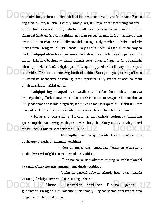 ob`ektiv ilmiy xulosalar chiqarish kabi katta va mas`uliyatli vazifa qo`yadi. Bunda
eng avvalo ilmiy bilishning asosiy tamoyillari, umumjahon tarix fanining nazariy –
kontseptual   asoslari,   milliy   istiqlol   mafkurasi   falsafasiga   asoslanish   muhim
ahamiyat   kasb  etadi. Mustaqillikka   erishgan   respublikamiz  milliy madaniyatining
tezkorlik bilan rivojlanishi tabiiy ravishda uning asosiy manbai bo`lmish madaniy
merosimizni   keng   va   chuqur   hamda   ilmiy   asosda   izchil   o`rganishimizni   taqozo
etadi. Tadqiqot ob’ekti va predmeti.  Turkiston o‘lkasida Rossiya imperiyasining
mustamlakachik   boshqaruv   tizimi   tarixini   sovet   davri   tadqiqotlarida   o’rganilishi
ishining ob’ekti sifatida belgilangan. Tadqiqotning predmetini Rossiya  imperiyasi
tomonidan Turkiston o‘lkasining bosib olinishini, Rossiya  imperiyasining o‘lkada
mustamlaka   boshqaruv   tizimining   qaror   topishini   ilmiy   manbalar   asosida   tahlil
qilish masalalari tashkil qiladi.
Tadqiqotning   maqsad   va   vazifalari.   Ushbu   kurs   ishida   Rossiya
imperiyasining   Turkistonda   mustamlaka   etilishi   tarixi   mavzuga   oid   manbalar   va
ilmiy adabiyotlar asosida o‘rganish, tadqiq etish maqsadi qo‘yildi. Ushbu umumiy
maqsaddan kelib chiqib, kurs ishida quyidagi vazifalarni hal etish belgilandi: 
-   Rossiya   imperiyasining   Turkistonda   mustamlaka   boshqaruv   tizimining
qaror   topishi   va   uning   mohiyati   tarixi   bo‘yicha   ilmiy-tarixiy   adabiyotlarni
tarixshunoslik nuqtai nazaridan tahlil qilish; 
-   Mustaqillik   davri   tadqiqotlarida   Turkiston   o’lkasining
boshqaruv organlari tizimining yoritilishi; 
-   Rossiya   imperiyasi   tomonidan   Turkiston   o‘lkasining
bosib olinishini to‘g‘risida ma’lumotlarni yoritish; 
-  Turkistonda mustamlaka tuzumining mustahkamlanishi
va uning o‘ziga xos jihatlarining manbalarda yoritilishi; 
-   Turkiston   general-gubernatorligida   hokimiyat   tuzilishi
va uning funksiyalarini manbalarda o’rganilishi; 
-   Mustaqillik   tarixchilari   tominidan   Turkiston   general   –
gubernatorligining qo’shni davlatlar bilan siyosiy – iqtisodiy aloqlarini manbalarda
o’rganilishini tahlil qilishidir.
3 