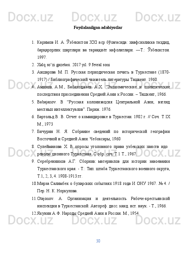 Foydalanilgan adabiyotlar
1. Каримов   И .   А .   Ўзбекистон   XXI   аср   бўсағасида :   хавфсизликка   таҳдид ,
барқарорлик   шартлари   ва   тараққиёт   кафолатлари .   — Т .:   Ўзбекистон .
1997 .
2. Xalq so‘zi gazetasi. 2017 yil. 9 fevral soni
3. A вшарова   М.   П.   Русская   периодическая   печать   в   Туркестане   (1870-
1917) / Библиографический чказатель литературы Ташкент. 1960.
4. Аминов   А.М.,   Бабаходжаев   А.Х.   “Экономические   и   политические
последствия присоединения Средней Азии к России. – Ташкент, 1966.
5. Babajanov .   B   “Русская   колонизацсия   Центральной   Азии,   взгляд
местных интеллектуалов”. Париж. 1976.
6. Бартольд В. В. Отчет о командировке в Туркестан. 1902 г. // Соч.   T   IX
М., 1973
7. Бичурин   Н.   Я.   Собрание   сведений   по   исторической   географии
Восточной и Средней Азии. Чебоксары, 1960
8. Сулейманова   X.   В   опросы   уголовного   права   узбекских   ханств   идо  
револю ционного Туркестана. С обр. соч. Т.1 Т., 1967.
9. Серебренников   А.Г.   Сборник   материалов   для   истории   завоевания
Туркестанского края. - Т.: Тип. штаба Туркестанского военного округа,
Т.1, 2, 3, 4. 1908-1913 гг.
10. Мирза Салимбек о бухарских событиях 1918 года И ОНУ 1967. № 4. /
Пер. Н. К. Норкулова.
11. Otajonov .   A .   Организация   и   деятельность   Рабоче-крестьянской
инспекции в Туркестанской. Автореф. дисс. канд. ист. наук. - Т., 1966.
12. Якунин А.Ф. Народы Средней Азии и Россия. М., 1954.
30 