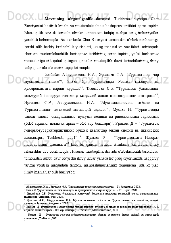 Mavzuning   o’rganilganlik   darajasi   Turkiston   diyoriga   Chor
Rossiyasini   bostirib   kirishi   va   mustamlakachilik   boshqaruv   tartibini   qaror   topishi
Mustaqillik   davrida   tarixchi   olimlar   tomonidan   tadqiq   etishga   keng   imkoniyatlar
yaratilib kelinmoqda. Bu asarlarda Chor Rossiyasi  tomonidan o‘zbek xonliklariga
qarshi   olib   harbiy   istelochilik   yurishlari,   uning   maqsad   va   vazifalari,   mintaqada
chorizm   mustamlakachilik   boshqaruv   tartibining   qaror   topishi,   ya’ni   boshqaruv
masalalariga   oid   qabul   qilingan   qonunlar   mustaqillik   davri   tarixchilarining   ilmiy
tadqiqotlarida o‘z aksini topip kelmoqda. 
Jumladan   A бдураимова   Н . А .,   Эргашев   Ф . А .   “ Туркистонда   чор
мустамлака   тизим ” 1
,   Зиёев   Ҳ .   “ Туркистонда   Россия   тажовузи   ва
ҳукмронлигига   қарши   кураши ” 2
,   Тиллабоев   С . Б .   “ Туркистон   ўлкасининг
маъмурий   бошқарув   тизимида   маҳаллий   аҳоли   вакилларининг   иштироки ” 3
,
Иргашев   Ф . Р .,   Абдурахимова   Н . А .   “ Мустамлакачилик   сиёсати   ва
Туркистоннинг   ижтимоий - иқтисодий   аҳволи ” 4
,   Мусаев   Н .   “ Туркистонда
саноат   ишлаб   чиқаришининг   вужудга   келиши   ва   ривожланиши   тарихидан
( Х I Х   асрнинг   иккинчи   ярми   –   ХХ   аср   бошлари ) 5
,   Урақов .   Д   –   “ Туркистон
генерал - губернаторлигининг   қўшни   давлатлар   билан   сиёсий   ва   иқтисодий
алоқалари .,   Toshkent.,   2021”   6
,   Жумаев   У   –   “ Туркистондаги   Назорат
палатасининг   фаолияти ” 7
  kabi   bir   qancha   tarixchi   olimlariiz   tomonidan   ilmiy
izlanishlar olib borilmoqda. Hususan mustaqillik davrida o’zbekistonlik tarixchilar
tomonidan ushbu davr bo’yicha ilmiy ishlar yanada ko’proq diyorimizda haqqoniy
tarixni   yoritish   maqsadida   tarixchi   manbashunoslarimiz   tomonidan   juda   ko’plab
ilmiy izlanishlar olib borilyabdi.
1
 Абдураимова Н.А., Эргашев Ф.А. Туркистонда чор мустамлака тизими. - Т.: Академия. 2002.
2
 Зиёев Ҳ. Туркистонда Россия тажовузи ва ҳукмронлигига қарши кураши. - Т.: Шарқ. 1998.
3
  Тиллабоев   С.Б.   Туркистон   ўлкасининг   маъмурий   бошқарув   тизимида   маҳаллий   аҳоли   вакилларининг
иштироки. Тошкент. Фан. 2008.
4
  Иргашев   Ф.Р.,   Абдурахимова   Н.А.   Мустамлакачилик   сиёсати   ва   Туркистоннинг   ижтимоий-иқтисодий
аҳволи. – Тошкент, Академия. 2005.
5
  Мусаев   Н.   Туркистонда   саноат   ишлаб   чиқаришининг   вужудга   келиши   ва   ривожланиши   тарихидан   (ХIХ
асрнинг иккинчи ярми – ХХ аср бошлари). – Тошкент, Молия-иқтисод, 2011
6
  Урақов.   Д   -   Туркистон   генерал-губернаторлигининг   қўшни   давлатлар   билан   сиёсий   ва   иқтисодий
алоқалари., Toshkent., 2021.
7
4 