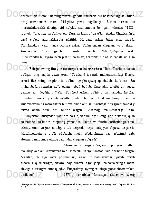 bosqichi, ya’ni xonliklaming tanazzulga yuz tutishi  va rus bosqinchiligi  kulfatlari
keng   tasvirlanadi.   Asar   1916-yilda   yozib   tugallangan.   Ushbu   asarda   rus
mustamlakachilik   davriga   oid   ko’plab   ma’lumotlar   berilgan.   Masalan   “1281-
hijriyda   Turkiston   va   Avliyo   ota   Russiya   tasarrufiga   o’tdi.   Andin   Chimkandg‘a
qasd   etg‘oni   amirlashkarg’a   eshitildi.   Ho’qand   askari   bilan   qish   vaqtida
Chimkandg’a   keldi,   unda   Rusiya   askari   Turkistondan   chiqqani   yо‘q   ekan...
Amiriashkar   Turkistonga   borib,   urush   qilmoqchi   bо‘lib   Qo’qonga   bordi.
Turkistondan   Rusiyaga   hech   pisand   bo’lmay,   ahamiyat   bir   oz   soldat   ila   urushga
kirdi”.
Babajanovning   ilmiy  dissertatsiyasida   keltirilishicha   “ Ibrat   Toshkent   uchun
bo’lgan   jang   haqida   yozar   ekan,   “Toshkand   tashinda   muhosarasindagi   Rusiya
askari   ikki   ming   miqdorinda   bo’lub,   qirg‘iz-qazoq   qo’shulub,   kо‘b   edi.   Bu
muhorabada   islomdan   kо‘b   odam   nobud   bo’lub,   Rusiyadan   talofot   bir   yuzga
yetmas   edi,   deydilar”.   Ya’ni,   Toshkent   uchun   bo’lib   o’tgan   jangdan   ko’plab
musulmon   mahalliy   aholi   vakillari   nobud   bo’lgan.   Ibrat   rus   bosqini   davrida
Xudoyorxonning mamlakatni himoya qilish о‘miga maishatga berilganini tanqidiy
tarzda   ochib   berdi   deb   keltirib   o’tgan” 1
.   Asardagi   ma’lumotlarga   ko’ra,
“Xudoyorxon   Rusiyadan   xotirjam   bо‘lub,   vaqtini   о‘yin-kulgi   ilan   o’tkarub,   qush
solmak   va   kо‘kbо‘ri   chopmoq   yotiarinda   ulamo   va   fuzalo   nasihatlariga   amal
qilmay,   zulm   va   jabr   tarafiga   о‘tub   turganda,   raiya,   xalq   yuz   o’gurub   turganida
Musulmonqulning   о‘g‘li   oftobachi   mulla   Abdurahmon   vaat   g’animat   deb,
atosining intiqomini olmoq qalbindan chiqqan yo‘q edi”.
Muarrixning   fikriga   ko‘ra,   rus   imperiyasi   zobitlari
mahalliy xalqlami o‘z xizmatiga olish uchun ularga manfaatli takliflar berib turgan.
Masalan,   “Rusiya   katta   podshohdur,   sizlar   urusholmaysizlar,   yaxshi   turub
fuqarolik   qilsalaringiz,   sizlami   boy   qiladur,   agar   janjal   chiqarsalaringiz   mana
shunga   o‘xshagan   otuv   qiladur.   Fuqarolarga   aytinglar,   sizga   podshohdan   in’om
beriladur”. 1875-yil   oktabrda   Namangan   shahri   va   uning
1
  Babajanov .   B   “Русская колонизацсия Центральной Азии, взгляд местных интеллектуалов”. Париж. 1976. –
С. 12.
7 