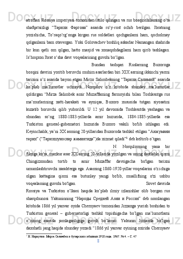 atroflari Rossiya imperiyasi tomonidan istilo   qilingan   va rus bosqinchilaming o‘ta
shafqatsizligi   “ Тарихи   Фаргона ”   asarida   ro‘y-rost   ochib   berilgan.   Ibratning
yozishicha,   To‘raqo‘rg‘onga   kirgan   rus   soldatlari   qochganlami   ham,   qocholmay
qolganlami bam otavergan. Yoki Golovachev boshliq askarlar Namangan shahrida
bir   kun   qatli   om   qilgan,   hatto   masjid   va   xonaqohdagilami   ham   qirib   tashlagan.
Is’hoqxon Ibrat o‘sha davr voqealarining guvohi bo‘lgan.
Bundan   tashqari   Ruslarning   Buxoroga
bosqini davrini yoritib beruvchi muhim asarlardan biri XIX asrning ikkinchi yarmi
tarixini  o’z asarida bayon etgan   Mirzo Salimbekning   “ Тарихи   Салимий ”   asarida
ko’plab   ma’lumotlar   uchraydi.   Norqulov   o’z   kitobida   shunday   ma’lumotlar
qoldirgan   “ Mirza   Salimbek   amir   Muzaffaming   farmoyishi   bilan   Toshkentga   rus
ma’murlarining   xatti-harakati   va   ayniqsa,   Buxoro   xususida   tutgan   siyosatini
kuzatib   boruvchi   qilib   yuborildi.   U   12   yil   davomida   Toshkentda   yashagan   va
shundan   so‘ng   1880-1883-yillarda   amir   huzurida,   1884-1885-yillarda   esa
Turkiston   general-gubematori   huzurida   Buxoro   vakili   bo'lib   ishlagan   edi.
Keyinchalik, ya’ni XX asming 20-yillaridan Buxoroda tashkil etilgan  “Анжумани
тарих” (“Тарихшунослар жамиятида”)dа  xizmat qiladi” 1
 deb keltirib o’tgan.
N.   Norqulovning   yana   bir
fikriga ko'ra, mazkur asar XX asring 20-yillarida yozilgan va  uning  dastlabki  qismi
Chingizxondan   tortib   to   amir   Muzaffar   davrigacha   bo'lgan   tarixni
umumlashtiruvchi xarakterga ega. Asaming 1860-1920-yillar voqealarini o'z ichiga
olgan   kattagina   qismi   esa   butunlay   yangi   bo'lib,   muallifning   o'zi   ushbu
voqealaming guvohi bo'lgan.   Sovet davrida
Rossiya   va   Turkiston   o’lkasi   haqida   ko’plab   ilmiy   izlanishlar   olib   borgan   rus
sharqshunosi   Yakuninning   “Народы   Средней   Азии   и   Россия”   deb   nomlangan
kitobida 1866 yil yanvar oyida Chernyaev tomonidan Jizzaxga yurish boshidan to
Turkiston   general   –   gubernatorligi   tashkil   topishigacha   bo’lgan   ma’lumotlarni
o’zining   asarida   jamlaganligiga   guvoh   bo’lamiz.   Yakunin   Jizzaxda   bo’lgan
daxshatli jang haqida shunday yozadi “1866 yil yanvar oyining oxirida Chernyaev
1
 Н. Норкулов. Мирза Салимбек о бухарских событиях 1918 года. 1967. № 4. –  C . 47
8 