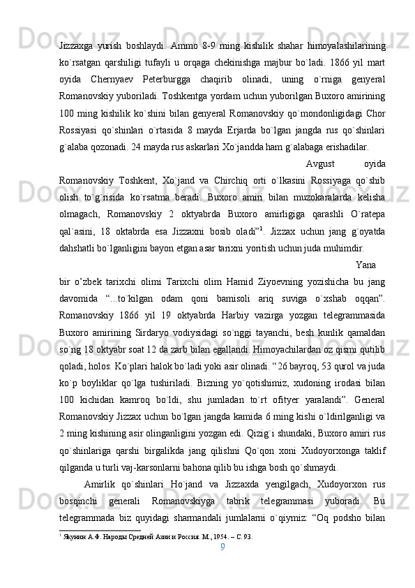 Jizzaxga   yurish   boshlaydi.   Ammo   8-9   ming   kishilik   shahar   himoyalashilarining
ko`rsatgan   qarshiligi   tufayli   u   orqaga   chekinishga   majbur   bo`ladi.   1866   yil   mart
oyida   Chernyaev   Peterburgga   chaqirib   olinadi,   uning   o`rniga   genyeral
Romanovskiy yuboriladi. Toshkentga yordam uchun yuborilgan Buxoro amirining
100   ming   kishilik   ko`shini   bilan   genyeral   Romanovskiy   qo`mondonligidagi   Chor
Rossiyasi   qo`shinlari   o`rtasida   8   mayda   Erjarda   bo`lgan   jangda   rus   qo`shinlari
g`alaba qozonadi. 24 mayda rus askarlari Xo`jandda ham g`alabaga erishadilar. 
Avgust   oyida
Romanovskiy   Toshkent,   Xo`jand   va   Chirchiq   orti   o`lkasini   Rossiyaga   qo`shib
olish   to`g`risida   ko`rsatma   beradi.   Buxoro   amiri   bilan   muzokaralarda   kelisha
olmagach,   Romanovskiy   2   oktyabrda   Buxoro   amirligiga   qarashli   O`ratepa
qal`asini,   18   oktabrda   esa   Jizzaxni   bosib   oladi” 1
.   Jizzax   uchun   jang   g`oyatda
dahshatli bo`lganligini bayon etgan asar tarixni yoritish uchun juda muhimdir. 
Yana
bir   o’zbek   tarixchi   olimi   Tarixchi   olim   Hamid   Ziyoevning   yozishicha   bu   jang
davomida   “...to`kilgan   odam   qoni   bamisoli   ariq   suviga   o`xshab   oqqan”.
Romanovskiy   1866   yil   19   oktyabrda   Harbiy   vazirga   yozgan   telegrammasida
Buxoro   amirining   Sirdaryo   vodiysidagi   so`nggi   tayanchi,   besh   kunlik   qamaldan
so`ng 18 oktyabr soat 12 da zarb bilan egallandi. Himoyachilardan oz qismi qutilib
qoladi, holos. Ko`plari halok bo`ladi yoki asir olinadi. “26 bayroq, 53 qurol va juda
ko`p   boyliklar   qo`lga   tushiriladi.   Bizning   yo`qotishimiz,   xudoning   irodasi   bilan
100   kichidan   kamroq   bo`ldi,   shu   jumladan   to`rt   ofityer   yaralandi”.   General
Romanovskiy Jizzax uchun bo`lgan jangda kamida 6 ming kishi o`ldirilganligi va
2 ming kishining asir olinganligini yozgan edi. Qizig`i shundaki, Buxoro amiri rus
qo`shinlariga   qarshi   birgalikda   jang   qilishni   Qo`qon   xoni   Xudoyorxonga   taklif
qilganda u turli vaj-karsonlarni bahona qilib bu ishga bosh qo`shmaydi. 
Amirlik   qo`shinlari   Ho`jand   va   Jizzaxda   yengilgach,   Xudoyorxon   rus
bosqinchi   generali   Romanovskiyga   tabrik   telegrammasi   yuboradi.   Bu
telegrammada   biz   quyidagi   sharmandali   jumlalarni   o`qiymiz:   “Oq   podsho   bilan
1
 Якунин А.Ф. Народы Средней Азии и Россия. М., 1954. –  C . 93.
9 