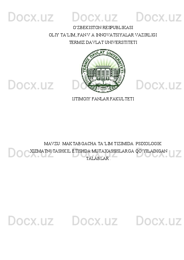 O‘ZBEKISTON RESPUBLIKASI
OLIY TA’LIM, FAN V A INNOVATSIYALAR VAZIRLIGI
TERMIZ DAVLAT UNIVERSTITETI
IJTIMOIY FANLAR FAKULTETI
MAVZU :  MAKTABGACHA   TA ’ LIM   TIZIMIDA    PSIXOLOGIK
XIZMATNI   TASHKIL   ETISHDA   MUTAXASSISLARGA   QO ‘ YILADIGAN
TALABLAR  . 