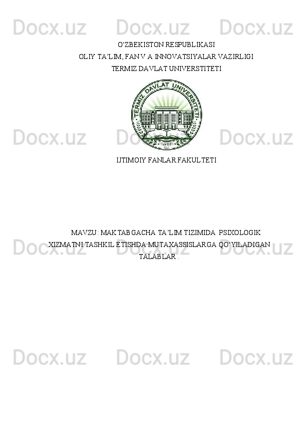 O‘ZBEKISTON RESPUBLIKASI
OLIY TA’LIM, FAN V A INNOVATSIYALAR VAZIRLIGI
TERMIZ DAVLAT UNIVERSTITETI
IJTIMOIY FANLAR FAKULTETI
MAVZU :  MAKTABGACHA   TA ’ LIM   TIZIMIDA    PSIXOLOGIK
XIZMATNI   TASHKIL   ETISHDA   MUTAXASSISLARGA   QO ‘ YILADIGAN
TALABLAR  .