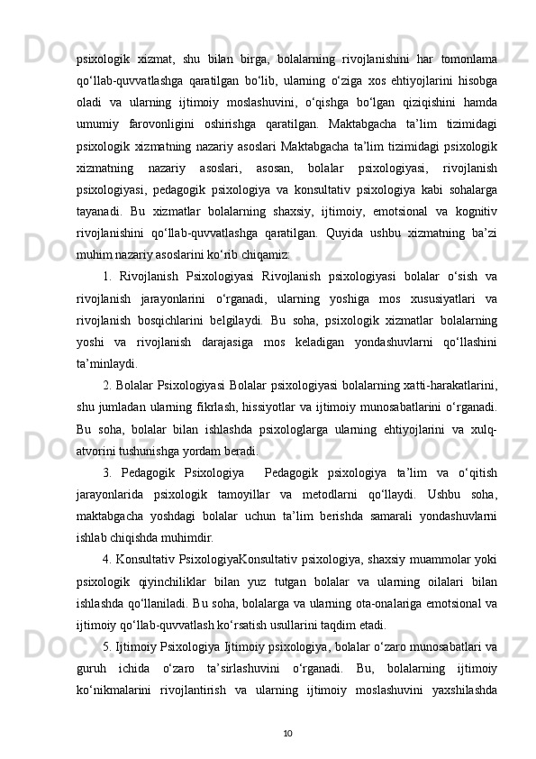 psixologik   xizmat,   shu   bilan   birga,   bolalarning   rivojlanishini   har   tomonlama
qo‘llab-quvvatlashga   qaratilgan   bo‘lib,   ularning   o‘ziga   xos   ehtiyojlarini   hisobga
oladi   va   ularning   ijtimoiy   moslashuvini,   o‘qishga   bo‘lgan   qiziqishini   hamda
umumiy   farovonligini   oshirishga   qaratilgan.   Maktabgacha   ta’lim   tizimidagi
psixologik   xizmatning   nazariy   asoslari   Maktabgacha   ta’lim   tizimidagi   psixologik
xizmatning   nazariy   asoslari,   asosan,   bolalar   psixologiyasi,   rivojlanish
psixologiyasi,   pedagogik   psixologiya   va   konsultativ   psixologiya   kabi   sohalarga
tayanadi.   Bu   xizmatlar   bolalarning   shaxsiy,   ijtimoiy,   emotsional   va   kognitiv
rivojlanishini   qo‘llab-quvvatlashga   qaratilgan.   Quyida   ushbu   xizmatning   ba’zi
muhim nazariy asoslarini ko‘rib chiqamiz:
1.   Rivojlanish   Psixologiyasi   Rivojlanish   psixologiyasi   bolalar   o‘sish   va
rivojlanish   jarayonlarini   o‘rganadi,   ularning   yoshiga   mos   xususiyatlari   va
rivojlanish   bosqichlarini   belgilaydi.   Bu   soha,   psixologik   xizmatlar   bolalarning
yoshi   va   rivojlanish   darajasiga   mos   keladigan   yondashuvlarni   qo‘llashini
ta’minlaydi.
2. Bolalar Psixologiyasi  Bolalar psixologiyasi  bolalarning xatti-harakatlarini,
shu  jumladan  ularning  fikrlash,   hissiyotlar  va  ijtimoiy  munosabatlarini   o‘rganadi.
Bu   soha,   bolalar   bilan   ishlashda   psixologlarga   ularning   ehtiyojlarini   va   xulq-
atvorini tushunishga yordam beradi.
3.   Pedagogik   Psixologiya     Pedagogik   psixologiya   ta’lim   va   o‘qitish
jarayonlarida   psixologik   tamoyillar   va   metodlarni   qo‘llaydi.   Ushbu   soha,
maktabgacha   yoshdagi   bolalar   uchun   ta’lim   berishda   samarali   yondashuvlarni
ishlab chiqishda muhimdir.
4. Konsultativ PsixologiyaKonsultativ psixologiya, shaxsiy muammolar yoki
psixologik   qiyinchiliklar   bilan   yuz   tutgan   bolalar   va   ularning   oilalari   bilan
ishlashda qo‘llaniladi. Bu soha, bolalarga va ularning ota-onalariga emotsional va
ijtimoiy qo‘llab-quvvatlash ko‘rsatish usullarini taqdim etadi.
5. Ijtimoiy Psixologiya Ijtimoiy psixologiya, bolalar o‘zaro munosabatlari va
guruh   ichida   o‘zaro   ta’sirlashuvini   o‘rganadi.   Bu,   bolalarning   ijtimoiy
ko‘nikmalarini   rivojlantirish   va   ularning   ijtimoiy   moslashuvini   yaxshilashda
10 