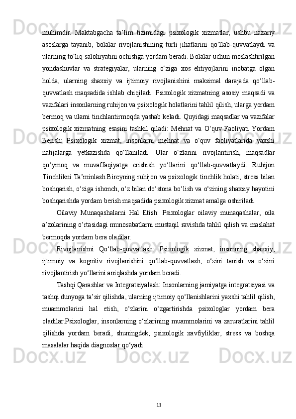 muhimdir.   Maktabgacha   ta’lim   tizimidagi   psixologik   xizmatlar,   ushbu   nazariy
asoslarga   tayanib,   bolalar   rivojlanishining   turli   jihatlarini   qo‘llab-quvvatlaydi   va
ularning to‘liq salohiyatini ochishga yordam beradi. Bolalar uchun moslashtirilgan
yondashuvlar   va   strategiyalar,   ularning   o‘ziga   xos   ehtiyojlarini   inobatga   olgan
holda,   ularning   shaxsiy   va   ijtimoiy   rivojlanishini   maksimal   darajada   qo‘llab-
quvvatlash   maqsadida   ishlab   chiqiladi.   Psixologik   xizmatning   asosiy   maqsadi   va
vazifalari insonlarning ruhijon va psixologik holatlarini tahlil qilish, ularga yordam
bermoq va ularni tinchlantirmoqda yashab keladi. Quyidagi maqsadlar va vazifalar
psixologik   xizmatning   esasini   tashkil   qiladi:   Mehnat   va   O‘quv   Faoliyati   Yordam
Berish:   Psixologik   xizmat,   insonlarni   mehnat   va   o‘quv   faoliyatlarida   yaxshi
natijalarga   yetkazishda   qo‘llaniladi.   Ular   o‘zlarini   rivojlantirish,   maqsadlar
qo‘ymoq   va   muvaffaqiyatga   erishish   yo‘llarini   qo‘llab-quvvatlaydi.   Ruhijon
Tinchlikni Ta’minlash:Bireyning ruhijon va psixologik tinchlik holati, stress bilan
boshqarish, o‘ziga ishonch, o‘z bilan do‘stona bo‘lish va o‘zining shaxsiy hayotini
boshqarishda yordam berish maqsadida psixologik xizmat amalga oshiriladi.
Oilaviy   Munaqashalarni   Hal   Etish:   Psixologlar   oilaviy   munaqashalar,   oila
a’zolarining o‘rtasidagi munosabatlarni mustaqil ravishda tahlil qilish va maslahat
bermoqda yordam bera oladilar.
Rivojlanishni   Qo‘llab-quvvatlash:   Psixologik   xizmat,   insonning   shaxsiy,
ijtimoiy   va   kognitiv   rivojlanishini   qo‘llab-quvvatlash,   o‘zini   tanish   va   o‘zini
rivojlantirish yo‘llarini aniqlashda yordam beradi.
Tashqi Qarashlar va Integratsiyalash: Insonlarning jamiyatga integratsiyasi va
tashqi dunyoga ta’sir qilishda, ularning ijtimoiy qo‘llanishlarini yaxshi tahlil qilish,
muammolarini   hal   etish,   o‘zlarini   o‘zgartirishda   psixologlar   yordam   bera
oladilar.Psixologlar,  insonlarning o‘zlarining muammolarini   va  zaruratlarini  tahlil
qilishda   yordam   beradi,   shuningdek,   psixologik   xavfiyliklar,   stress   va   boshqa
masalalar haqida diagnoslar qo‘yadi.
11 