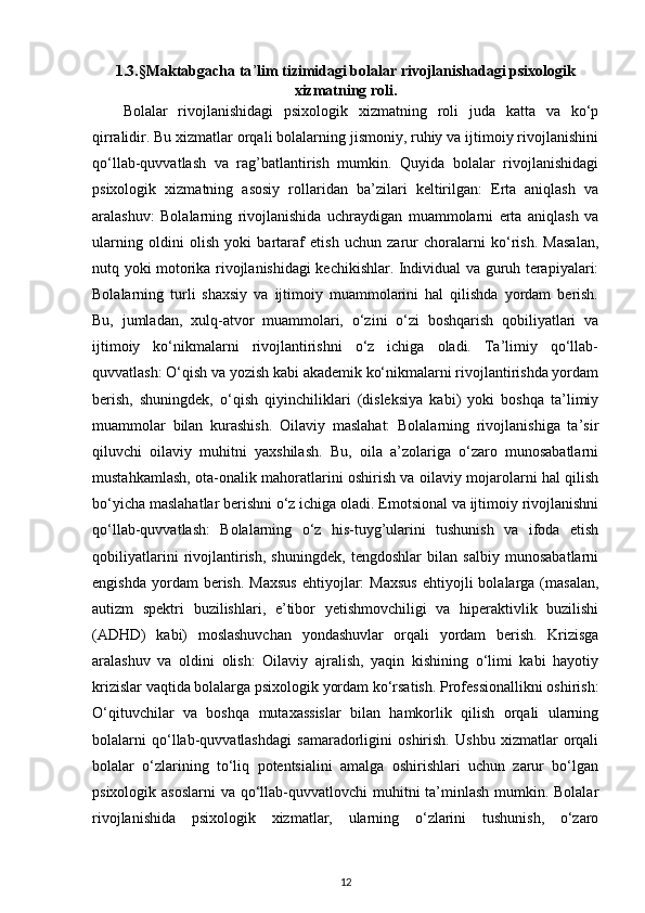 1.3.§Maktabgacha ta ’ lim tizimidagi bolalar rivojlanishadagi psixologik
xizmatning roli.
Bolalar   rivojlanishidagi   psixologik   xizmatning   roli   juda   katta   va   ko‘p
qirralidir. Bu xizmatlar orqali bolalarning jismoniy, ruhiy va ijtimoiy rivojlanishini
qo‘llab-quvvatlash   va   rag’batlantirish   mumkin.   Quyida   bolalar   rivojlanishidagi
psixologik   xizmatning   asosiy   rollaridan   ba’zilari   keltirilgan:   Erta   aniqlash   va
aralashuv:   Bolalarning   rivojlanishida   uchraydigan   muammolarni   erta   aniqlash   va
ularning   oldini   olish   yoki   bartaraf   etish   uchun   zarur   choralarni   ko‘rish.   Masalan,
nutq yoki motorika rivojlanishidagi kechikishlar. Individual va guruh terapiyalari:
Bolalarning   turli   shaxsiy   va   ijtimoiy   muammolarini   hal   qilishda   yordam   berish.
Bu,   jumladan,   xulq-atvor   muammolari,   o‘zini   o‘zi   boshqarish   qobiliyatlari   va
ijtimoiy   ko‘nikmalarni   rivojlantirishni   o‘z   ichiga   oladi.   Ta’limiy   qo‘llab-
quvvatlash: O‘qish va yozish kabi akademik ko‘nikmalarni rivojlantirishda yordam
berish,   shuningdek,   o‘qish   qiyinchiliklari   (disleksiya   kabi)   yoki   boshqa   ta’limiy
muammolar   bilan   kurashish.   Oilaviy   maslahat:   Bolalarning   rivojlanishiga   ta’sir
qiluvchi   oilaviy   muhitni   yaxshilash.   Bu,   oila   a’zolariga   o‘zaro   munosabatlarni
mustahkamlash, ota-onalik mahoratlarini oshirish va oilaviy mojarolarni hal qilish
bo‘yicha maslahatlar berishni o‘z ichiga oladi. Emotsional va ijtimoiy rivojlanishni
qo‘llab-quvvatlash:   Bolalarning   o‘z   his-tuyg’ularini   tushunish   va   ifoda   etish
qobiliyatlarini   rivojlantirish,   shuningdek,   tengdoshlar   bilan   salbiy   munosabatlarni
engishda   yordam  berish.  Maxsus  ehtiyojlar:   Maxsus  ehtiyojli   bolalarga  (masalan,
autizm   spektri   buzilishlari,   e’tibor   yetishmovchiligi   va   hiperaktivlik   buzilishi
(ADHD)   kabi)   moslashuvchan   yondashuvlar   orqali   yordam   berish.   Krizisga
aralashuv   va   oldini   olish:   Oilaviy   ajralish,   yaqin   kishining   o‘limi   kabi   hayotiy
krizislar vaqtida bolalarga psixologik yordam ko‘rsatish. Professionallikni oshirish:
O‘qituvchilar   va   boshqa   mutaxassislar   bilan   hamkorlik   qilish   orqali   ularning
bolalarni   qo‘llab-quvvatlashdagi   samaradorligini   oshirish.   Ushbu   xizmatlar   orqali
bolalar   o‘zlarining   to‘liq   potentsialini   amalga   oshirishlari   uchun   zarur   bo‘lgan
psixologik asoslarni  va qo‘llab-quvvatlovchi muhitni ta’minlash mumkin. Bolalar
rivojlanishida   psixologik   xizmatlar,   ularning   o‘zlarini   tushunish,   o‘zaro
12 