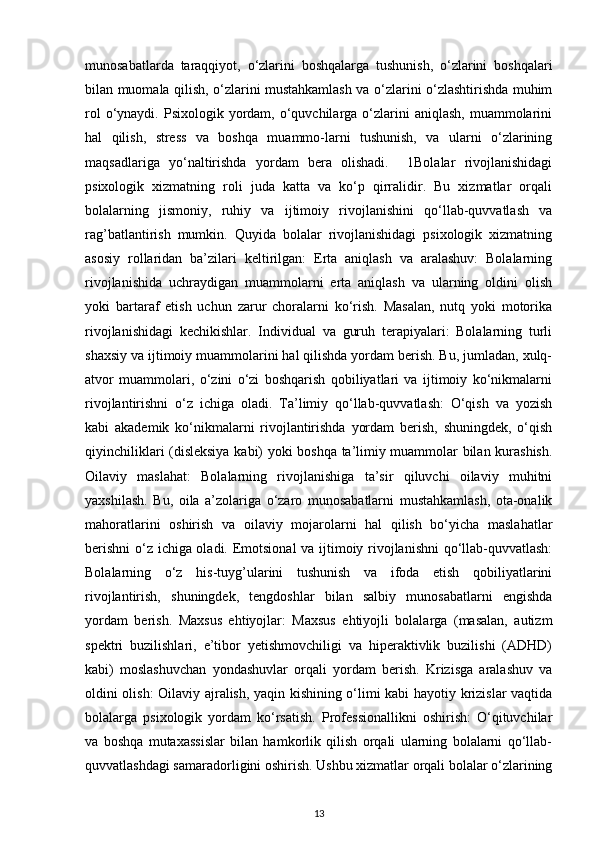 munosabatlarda   taraqqiyot,   o‘zlarini   boshqalarga   tushunish,   o‘zlarini   boshqalari
bilan muomala qilish, o‘zlarini mustahkamlash va o‘zlarini o‘zlashtirishda muhim
rol   o‘ynaydi.  Psixologik  yordam,  o‘quvchilarga  o‘zlarini  aniqlash,   muammolarini
hal   qilish,   stress   va   boshqa   muammo-larni   tushunish,   va   ularni   o‘zlarining
maqsadlariga   yo‘naltirishda   yordam   bera   olishadi.     1Bolalar   rivojlanishidagi
psixologik   xizmatning   roli   juda   katta   va   ko‘p   qirralidir.   Bu   xizmatlar   orqali
bolalarning   jismoniy,   ruhiy   va   ijtimoiy   rivojlanishini   qo‘llab-quvvatlash   va
rag’batlantirish   mumkin.   Quyida   bolalar   rivojlanishidagi   psixologik   xizmatning
asosiy   rollaridan   ba’zilari   keltirilgan:   Erta   aniqlash   va   aralashuv:   Bolalarning
rivojlanishida   uchraydigan   muammolarni   erta   aniqlash   va   ularning   oldini   olish
yoki   bartaraf   etish   uchun   zarur   choralarni   ko‘rish.   Masalan,   nutq   yoki   motorika
rivojlanishidagi   kechikishlar.   Individual   va   guruh   terapiyalari:   Bolalarning   turli
shaxsiy va ijtimoiy muammolarini hal qilishda yordam berish. Bu, jumladan, xulq-
atvor   muammolari,   o‘zini   o‘zi   boshqarish   qobiliyatlari   va   ijtimoiy   ko‘nikmalarni
rivojlantirishni   o‘z   ichiga   oladi.   Ta’limiy   qo‘llab-quvvatlash:   O‘qish   va   yozish
kabi   akademik   ko‘nikmalarni   rivojlantirishda   yordam   berish,   shuningdek,   o‘qish
qiyinchiliklari (disleksiya kabi) yoki boshqa ta’limiy muammolar bilan kurashish.
Oilaviy   maslahat:   Bolalarning   rivojlanishiga   ta’sir   qiluvchi   oilaviy   muhitni
yaxshilash.   Bu,   oila   a’zolariga   o‘zaro   munosabatlarni   mustahkamlash,   ota-onalik
mahoratlarini   oshirish   va   oilaviy   mojarolarni   hal   qilish   bo‘yicha   maslahatlar
berishni  o‘z ichiga oladi. Emotsional  va ijtimoiy rivojlanishni  qo‘llab-quvvatlash:
Bolalarning   o‘z   his-tuyg’ularini   tushunish   va   ifoda   etish   qobiliyatlarini
rivojlantirish,   shuningdek,   tengdoshlar   bilan   salbiy   munosabatlarni   engishda
yordam   berish.   Maxsus   ehtiyojlar:   Maxsus   ehtiyojli   bolalarga   (masalan,   autizm
spektri   buzilishlari,   e’tibor   yetishmovchiligi   va   hiperaktivlik   buzilishi   (ADHD)
kabi)   moslashuvchan   yondashuvlar   orqali   yordam   berish.   Krizisga   aralashuv   va
oldini olish: Oilaviy ajralish, yaqin kishining o‘limi kabi hayotiy krizislar vaqtida
bolalarga   psixologik   yordam   ko‘rsatish.   Professionallikni   oshirish:   O‘qituvchilar
va   boshqa   mutaxassislar   bilan   hamkorlik   qilish   orqali   ularning   bolalarni   qo‘llab-
quvvatlashdagi samaradorligini oshirish. Ushbu xizmatlar orqali bolalar o‘zlarining
13