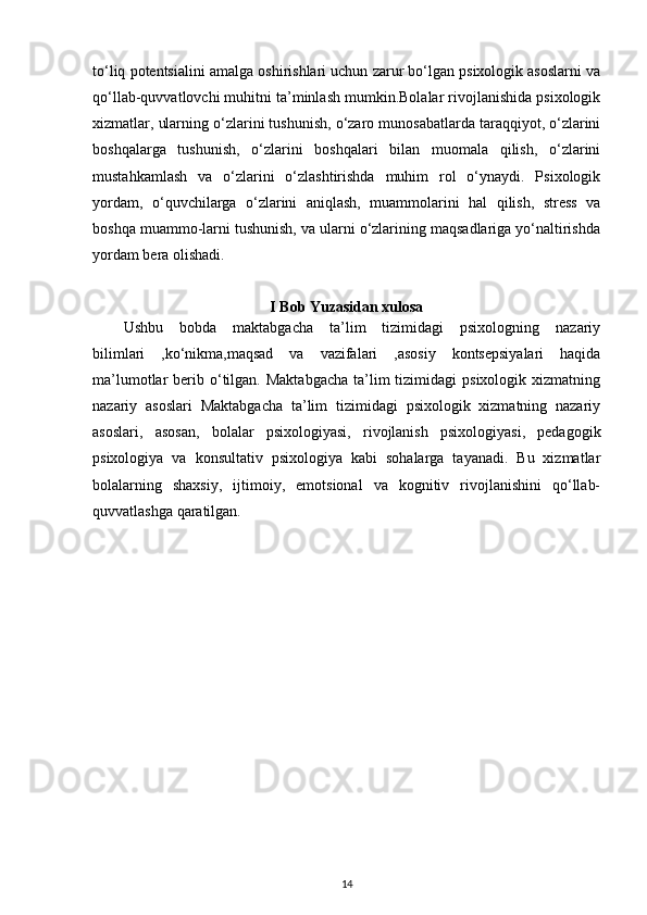 to‘liq potentsialini amalga oshirishlari uchun zarur bo‘lgan psixologik asoslarni va
qo‘llab-quvvatlovchi muhitni ta’minlash mumkin.Bolalar rivojlanishida psixologik
xizmatlar, ularning o‘zlarini tushunish, o‘zaro munosabatlarda taraqqiyot, o‘zlarini
boshqalarga   tushunish,   o‘zlarini   boshqalari   bilan   muomala   qilish,   o‘zlarini
mustahkamlash   va   o‘zlarini   o‘zlashtirishda   muhim   rol   o‘ynaydi.   Psixologik
yordam,   o‘quvchilarga   o‘zlarini   aniqlash,   muammolarini   hal   qilish,   stress   va
boshqa muammo-larni tushunish, va ularni o‘zlarining maqsadlariga yo‘naltirishda
yordam bera olishadi.
I Bob Yuzasidan xulosa
Ushbu   bobda   maktabgacha   ta’lim   tizimidagi   psixologning   nazariy
bilimlari   ,ko‘nikma,maqsad   va   vazifalari   ,asosiy   kontsepsiyalari   haqida
ma’lumotlar  berib  o‘tilgan.  Maktabgacha  ta’lim  tizimidagi   psixologik xizmatning
nazariy   asoslari   Maktabgacha   ta’lim   tizimidagi   psixologik   xizmatning   nazariy
asoslari,   asosan,   bolalar   psixologiyasi,   rivojlanish   psixologiyasi,   pedagogik
psixologiya   va   konsultativ   psixologiya   kabi   sohalarga   tayanadi.   Bu   xizmatlar
bolalarning   shaxsiy,   ijtimoiy,   emotsional   va   kognitiv   rivojlanishini   qo‘llab-
quvvatlashga qaratilgan.
14 