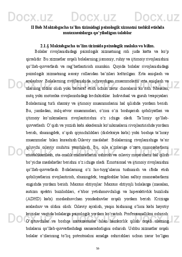 II Bob Maktabgacha ta’lim tizimidagi psixologik xizmatni tashkil etishda
mutaxassislarga qo’yiladigan talablar
2.1.§ Maktabgacha ta’lim tizimida psixologik malaka va bilim.
Bolalar   rivojlanishidagi   psixologik   xizmatning   roli   juda   katta   va   ko‘p
qirralidir. Bu xizmatlar orqali bolalarning jismoniy, ruhiy va ijtimoiy rivojlanishini
qo‘llab-quvvatlash   va   rag’batlantirish   mumkin.   Quyida   bolalar   rivojlanishidagi
psixologik   xizmatning   asosiy   rollaridan   ba’zilari   keltirilgan:   Erta   aniqlash   va
aralashuv:   Bolalarning   rivojlanishida   uchraydigan   muammolarni   erta   aniqlash   va
ularning   oldini   olish   yoki   bartaraf   etish   uchun   zarur   choralarni   ko‘rish.   Masalan,
nutq yoki motorika rivojlanishidagi kechikishlar. Individual va guruh terapiyalari:
Bolalarning   turli   shaxsiy   va   ijtimoiy   muammolarini   hal   qilishda   yordam   berish.
Bu,   jumladan,   xulq-atvor   muammolari,   o‘zini   o‘zi   boshqarish   qobiliyatlari   va
ijtimoiy   ko‘nikmalarni   rivojlantirishni   o‘z   ichiga   oladi.   Ta’limiy   qo‘llab-
quvvatlash: O‘qish va yozish kabi akademik ko‘nikmalarni rivojlantirishda yordam
berish,   shuningdek,   o‘qish   qiyinchiliklari   (disleksiya   kabi)   yoki   boshqa   ta’limiy
muammolar   bilan   kurashish.Oilaviy   maslahat:   Bolalarning   rivojlanishiga   ta’sir
qiluvchi   oilaviy   muhitni   yaxshilash.   Bu,   oila   a’zolariga   o‘zaro   munosabatlarni
mustahkamlash, ota-onalik mahoratlarini oshirish va oilaviy mojarolarni hal qilish
bo‘yicha maslahatlar berishni o‘z ichiga oladi. Emotsional va ijtimoiy rivojlanishni
qo‘llab-quvvatlash:   Bolalarning   o‘z   his-tuyg’ularini   tushunish   va   ifoda   etish
qobiliyatlarini   rivojlantirish,   shuningdek,   tengdoshlar   bilan   salbiy   munosabatlarni
engishda   yordam  berish.  Maxsus  ehtiyojlar:   Maxsus  ehtiyojli   bolalarga  (masalan,
autizm   spektri   buzilishlari,   e’tibor   yetishmovchiligi   va   hiperaktivlik   buzilishi
(ADHD)   kabi)   moslashuvchan   yondashuvlar   orqali   yordam   berish.   Krizisga
aralashuv   va   oldini   olish:   Oilaviy   ajralish,   yaqin   kishining   o‘limi   kabi   hayotiy
krizislar vaqtida bolalarga psixologik yordam ko‘rsatish. Professionallikni oshirish:
O‘qituvchilar   va   boshqa   mutaxassislar   bilan   hamkorlik   qilish   orqali   ularning
bolalarni   qo‘llab-quvvatlashdagi   samaradorligini   oshirish.   Ushbu   xizmatlar   orqali
bolalar   o‘zlarining   to‘liq   potentsialini   amalga   oshirishlari   uchun   zarur   bo‘lgan
16 