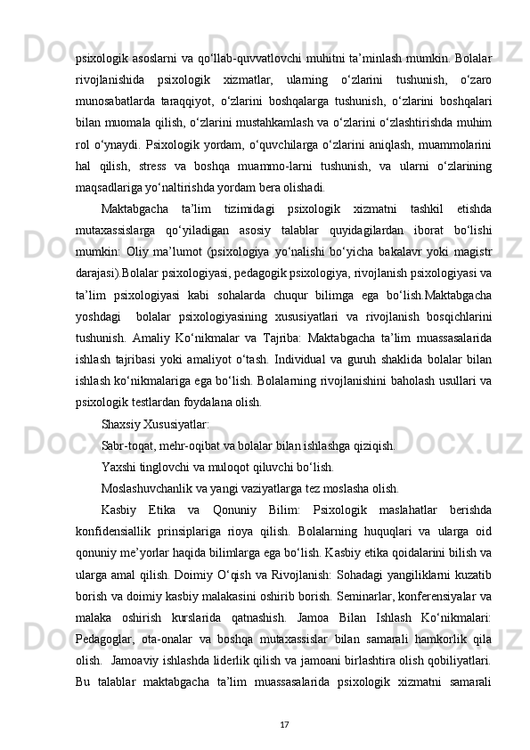 psixologik asoslarni  va qo‘llab-quvvatlovchi muhitni ta’minlash mumkin. Bolalar
rivojlanishida   psixologik   xizmatlar,   ularning   o‘zlarini   tushunish,   o‘zaro
munosabatlarda   taraqqiyot,   o‘zlarini   boshqalarga   tushunish,   o‘zlarini   boshqalari
bilan muomala qilish, o‘zlarini mustahkamlash va o‘zlarini o‘zlashtirishda muhim
rol   o‘ynaydi.  Psixologik  yordam,  o‘quvchilarga  o‘zlarini  aniqlash,   muammolarini
hal   qilish,   stress   va   boshqa   muammo-larni   tushunish,   va   ularni   o‘zlarining
maqsadlariga yo‘naltirishda yordam bera olishadi.
Maktabgacha   ta’lim   tizimidagi   psixologik   xizmatni   tashkil   etishda
mutaxassislarga   qo‘yiladigan   asosiy   talablar   quyidagilardan   iborat   bo‘lishi
mumkin:   Oliy   ma’lumot   (psixologiya   yo‘nalishi   bo‘yicha   bakalavr   yoki   magistr
darajasi).Bolalar psixologiyasi, pedagogik psixologiya, rivojlanish psixologiyasi va
ta’lim   psixologiyasi   kabi   sohalarda   chuqur   bilimga   ega   bo‘lish.Maktabgacha
yoshdagi     bolalar   psixologiyasining   xususiyatlari   va   rivojlanish   bosqichlarini
tushunish.   Amaliy   Ko‘nikmalar   va   Tajriba:   Maktabgacha   ta’lim   muassasalarida
ishlash   tajribasi   yoki   amaliyot   o‘tash.   Individual   va   guruh   shaklida   bolalar   bilan
ishlash ko‘nikmalariga ega bo‘lish. Bolalarning rivojlanishini baholash usullari va
psixologik testlardan foydalana olish.
Shaxsiy Xususiyatlar:
Sabr-toqat, mehr-oqibat va bolalar bilan ishlashga qiziqish.
Yaxshi tinglovchi va muloqot qiluvchi bo‘lish.
Moslashuvchanlik va yangi vaziyatlarga tez moslasha olish.
Kasbiy   Etika   va   Qonuniy   Bilim:   Psixologik   maslahatlar   berishda
konfidensiallik   prinsiplariga   rioya   qilish.   Bolalarning   huquqlari   va   ularga   oid
qonuniy me’yorlar haqida bilimlarga ega bo‘lish. Kasbiy etika qoidalarini bilish va
ularga amal qilish. Doimiy O‘qish va Rivojlanish:  Sohadagi yangiliklarni  kuzatib
borish va doimiy kasbiy malakasini oshirib borish. Seminarlar, konferensiyalar va
malaka   oshirish   kurslarida   qatnashish.   Jamoa   Bilan   Ishlash   Ko‘nikmalari:
Pedagoglar,   ota-onalar   va   boshqa   mutaxassislar   bilan   samarali   hamkorlik   qila
olish.   Jamoaviy ishlashda liderlik qilish va jamoani birlashtira olish qobiliyatlari.
Bu   talablar   maktabgacha   ta’lim   muassasalarida   psixologik   xizmatni   samarali
17 