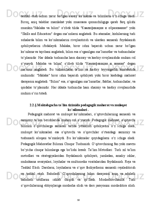 tashkil   etish   uchun   zarur   bo‘lgan   asosiy   ko‘nikma   va   bilimlarni   o‘z   ichiga   oladi.
Biroq,   aniq   talablar   mamlakat   yoki   muassasa   qonunchiligiga   qarab   farq   qilishi
mumkin."Malaka   va   bilim"   o‘zbek   tilida   "Квалификация   и   образование"   yoki
"Skills and Education" degan ma’nolarni anglatadi. Bu atamalar, kishilarning turli
sohalarda   bilim   va   ko‘nikmalarini   rivojlantirish   va   ulardan   samarali   foydalanish
qobiliyatlarini   ifodalaydi.   Malaka,   biror   ishni   bajarish   uchun   zarur   bo‘lgan
ko‘nikma va tajribani anglatadi, bilim esa o‘rganilgan ma’lumotlar va tushunchalar
to‘plamidir. Har ikkala tushuncha ham shaxsiy va kasbiy rivojlanishda muhim rol
o‘ynaydi.   Malaka   va   bilim"   o‘zbek   tilida   "Квалификация   и   знания"   degan
ma’noni   anglatadi.   Bu   tushunchalar   ta’lim   va   kasbiy   tayyorgarlik   kontekstida
muhimdir.   "Malaka"   biror   ishni   bajarish   qobiliyati   yoki   biror   kasbdagi   mahorat
darajasini anglatadi. "Bilim" esa, o‘rganilgan ma’lumotlar, faktlar, tushunchalar, va
qoidalar   to‘plamidir.   Har   ikkala   tushuncha   ham   shaxsiy   va   kasbiy   rivojlanishda
muhim o‘rin tutadi.
2.2.§ Maktabgacha ta ’ lim tizimida pedagogik mahorat va muloqot
k o‘ nikmalari .
Pedagogik   mahorat   va   muloqot   ko‘nikmalari,   o‘qituvchilarning   samarali   va
samimiy   ta’lim   berishlarida   muhim   rol   o‘ynaydi.   Pedagogik   mahorat,   o‘qituvchi
bilimini   o‘quvchilarga   samarali   tarzda   yetkazish   qobiliyatini   o‘z   ichiga   oladi,
muloqot   ko‘nikmalari   esa   o‘qituvchi   va   o‘quvchilar   o‘rtasidagi   samimiy   va
tushunarli   aloqani   ta’minlaydi.   Bu   ko‘nikmalar   quyidagilarni   o‘z   ichiga   oladi:
Pedagogik Mahoratlar Bilimni Chuqur Tushunish: O‘qituvchining fan yoki mavzu
bo‘yicha   chuqur   bilimlarga   ega   bo‘lishi   kerak.   Ta’lim   Metodlari:   Turli   xil   ta’lim
metodlari   va   strategiyalaridan   foydalanish   qobiliyati,   jumladan,   amaliy   ishlar,
muhokama sessiyalari, loyihalar va multimedia vositalaridan foydalanish. Reja va
Tashkil  Etish:  Darslarni, loyihalarni va o‘quv faoliyatlarini samarali  rejalashtirish
va   tashkil   etish.   Baholash:   O‘quvchilarning   bilim   darajasini   aniq   va   adolatli
baholash   usullarini   ishlab   chiqish   va   qo‘llash.   Moslashuvchanlik:   Turli
o‘quvchilarning  ehtiyojlariga  moslasha  olish  va  dars  jarayonini   moslashtira  olish.
18 