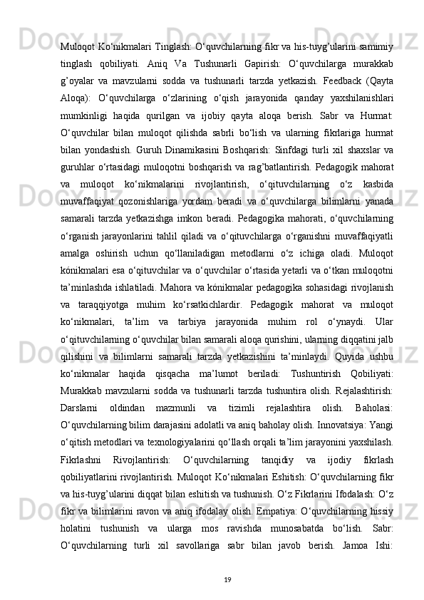 Muloqot Ko‘nikmalari Tinglash: O‘quvchilarning fikr va his-tuyg’ularini samimiy
tinglash   qobiliyati.   Aniq   Va   Tushunarli   Gapirish:   O‘quvchilarga   murakkab
g’oyalar   va   mavzularni   sodda   va   tushunarli   tarzda   yetkazish.   Feedback   (Qayta
Aloqa):   O‘quvchilarga   o‘zlarining   o‘qish   jarayonida   qanday   yaxshilanishlari
mumkinligi   haqida   qurilgan   va   ijobiy   qayta   aloqa   berish.   Sabr   va   Hurmat:
O‘quvchilar   bilan   muloqot   qilishda   sabrli   bo‘lish   va   ularning   fikrlariga   hurmat
bilan   yondashish.   Guruh   Dinamikasini   Boshqarish:   Sinfdagi   turli   xil   shaxslar   va
guruhlar  o‘rtasidagi   muloqotni  boshqarish  va  rag’batlantirish.   Pedagogik  mahorat
va   muloqot   ko‘nikmalarini   rivojlantirish,   o‘qituvchilarning   o‘z   kasbida
muvaffaqiyat   qozonishlariga   yordam   beradi   va   o‘quvchilarga   bilimlarni   yanada
samarali   tarzda   yetkazishga   imkon   beradi.   Pedagogika   mahorati,   o‘quvchilarning
o‘rganish   jarayonlarini   tahlil   qiladi   va   o‘qituvchilarga   o‘rganishni   muvaffaqiyatli
amalga   oshirish   uchun   qo‘llaniladigan   metodlarni   o‘z   ichiga   oladi.   Muloqot
kónikmalari esa o‘qituvchilar va o‘quvchilar o‘rtasida yetarli va o‘tkan muloqotni
ta’minlashda ishlatiladi. Mahora va kónikmalar pedagogika sohasidagi  rivojlanish
va   taraqqiyotga   muhim   ko‘rsatkichlardir.   Pedagogik   mahorat   va   muloqot
ko‘nikmalari,   ta’lim   va   tarbiya   jarayonida   muhim   rol   o‘ynaydi.   Ular
o‘qituvchilarning o‘quvchilar bilan samarali aloqa qurishini, ularning diqqatini jalb
qilishini   va   bilimlarni   samarali   tarzda   yetkazishini   ta’minlaydi.   Quyida   ushbu
ko‘nikmalar   haqida   qisqacha   ma’lumot   beriladi:   Tushuntirish   Qobiliyati:
Murakkab   mavzularni   sodda   va   tushunarli   tarzda   tushuntira   olish.   Rejalashtirish:
Darslarni   oldindan   mazmunli   va   tizimli   rejalashtira   olish.   Baholasi:
O‘quvchilarning bilim darajasini adolatli va aniq baholay olish. Innovatsiya: Yangi
o‘qitish metodlari va texnologiyalarini qo‘llash orqali ta’lim jarayonini yaxshilash.
Fikrlashni   Rivojlantirish:   O‘quvchilarning   tanqidiy   va   ijodiy   fikrlash
qobiliyatlarini rivojlantirish. Muloqot Ko‘nikmalari Eshitish: O‘quvchilarning fikr
va his-tuyg’ularini diqqat bilan eshitish va tushunish. O‘z Fikrlarini Ifodalash: O‘z
fikr va bilimlarini ravon va aniq ifodalay olish. Empatiya: O‘quvchilarning hissiy
holatini   tushunish   va   ularga   mos   ravishda   munosabatda   bo‘lish.   Sabr:
O‘quvchilarning   turli   xil   savollariga   sabr   bilan   javob   berish.   Jamoa   Ishi:
19 