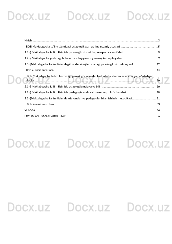 Kirish ............................................................................................................................................................ 3
I BOB Maktabgacha ta’lim tizimidagi psixologik xizmatning nazariy asoslari. .............................................. 5
1.1.§ Maktabgacha ta’lim tizimida psixologik xizmatning maqsad va vazifalari ........................................... 5
1.2.§ Maktabgacha yoshdagi bolalar psixologiyasining asosiy konseptsiyalari ............................................ 9
1.3.§Maktabgacha ta’lim tizimidagi bolalar rivojlanishadagi psixologik xizmatning roli. ........................... 12
I Bob Yuzasidan xulosa ............................................................................................................................... 14
II Bob Maktabgacha ta’lim tizimidagi psixologik xizmatni tashkil etishda mutaxassislarga qo’yiladigan 
talablar ...................................................................................................................................................... 16
2.1.§ Maktabgacha ta’lim tizimida psixologik malaka va bilim. ................................................................. 16
2.2.§ Maktabgacha ta’lim tizimida pedagogik mahorat va muloqot ko‘nikmalari . ................................... 18
2.3.§Maktabgacha ta’lim tizimida ota-onalar va pedagoglar bilan ishlash metodikasi .............................. 31
II Bob Yuzasidan xulosa .............................................................................................................................. 33
XULOSA ...................................................................................................................................................... 34
FOYDALANILGAN ADABIYOTLAR ................................................................................................................ 36 