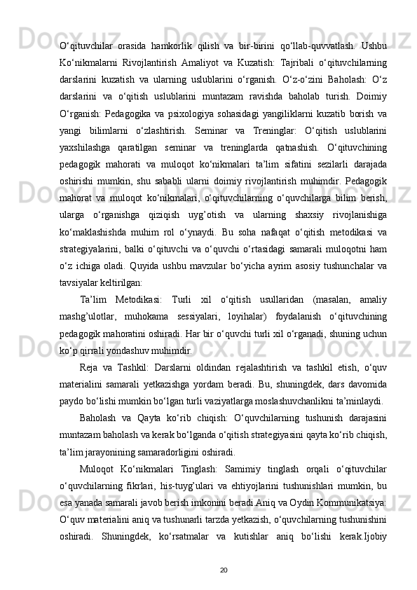 O‘qituvchilar   orasida   hamkorlik   qilish   va   bir-birini   qo‘llab-quvvatlash.   Ushbu
Ko‘nikmalarni   Rivojlantirish   Amaliyot   va   Kuzatish:   Tajribali   o‘qituvchilarning
darslarini   kuzatish   va   ularning   uslublarini   o‘rganish.   O‘z-o‘zini   Baholash:   O‘z
darslarini   va   o‘qitish   uslublarini   muntazam   ravishda   baholab   turish.   Doimiy
O‘rganish:   Pedagogika   va   psixologiya   sohasidagi   yangiliklarni   kuzatib   borish   va
yangi   bilimlarni   o‘zlashtirish.   Seminar   va   Treninglar:   O‘qitish   uslublarini
yaxshilashga   qaratilgan   seminar   va   treninglarda   qatnashish.   O‘qituvchining
pedagogik   mahorati   va   muloqot   ko‘nikmalari   ta’lim   sifatini   sezilarli   darajada
oshirishi   mumkin,   shu   sababli   ularni   doimiy   rivojlantirish   muhimdir.   Pedagogik
mahorat   va   muloqot   ko‘nikmalari,   o‘qituvchilarning   o‘quvchilarga   bilim   berish,
ularga   o‘rganishga   qiziqish   uyg’otish   va   ularning   shaxsiy   rivojlanishiga
ko‘maklashishda   muhim   rol   o‘ynaydi.   Bu   soha   nafaqat   o‘qitish   metodikasi   va
strategiyalarini,   balki   o‘qituvchi   va   o‘quvchi   o‘rtasidagi   samarali   muloqotni   ham
o‘z   ichiga   oladi.   Quyida   ushbu   mavzular   bo‘yicha   ayrim   asosiy   tushunchalar   va
tavsiyalar keltirilgan:
Ta’lim   Metodikasi:   Turli   xil   o‘qitish   usullaridan   (masalan,   amaliy
mashg’ulotlar,   muhokama   sessiyalari,   loyihalar)   foydalanish   o‘qituvchining
pedagogik mahoratini oshiradi. Har bir o‘quvchi turli xil o‘rganadi, shuning uchun
ko‘p qirrali yondashuv muhimdir.
Reja   va   Tashkil:   Darslarni   oldindan   rejalashtirish   va   tashkil   etish,   o‘quv
materialini   samarali   yetkazishga   yordam   beradi.   Bu,   shuningdek,   dars   davomida
paydo bo‘lishi mumkin bo‘lgan turli vaziyatlarga moslashuvchanlikni ta’minlaydi.
Baholash   va   Qayta   ko‘rib   chiqish:   O‘quvchilarning   tushunish   darajasini
muntazam baholash va kerak bo‘lganda o‘qitish strategiyasini qayta ko‘rib chiqish,
ta’lim jarayonining samaradorligini oshiradi.
Muloqot   Ko‘nikmalari   Tinglash:   Samimiy   tinglash   orqali   o‘qituvchilar
o‘quvchilarning   fikrlari,   his-tuyg’ulari   va   ehtiyojlarini   tushunishlari   mumkin,   bu
esa yanada samarali javob berish imkonini beradi.Aniq va Oydin Kommunikatsiya:
O‘quv materialini aniq va tushunarli tarzda yetkazish, o‘quvchilarning tushunishini
oshiradi.   Shuningdek,   ko‘rsatmalar   va   kutishlar   aniq   bo‘lishi   kerak.Ijobiy
20 