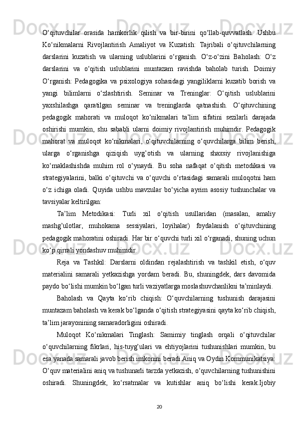 O‘qituvchilar   orasida   hamkorlik   qilish   va   bir-birini   qo‘llab-quvvatlash.   Ushbu
Ko‘nikmalarni   Rivojlantirish   Amaliyot   va   Kuzatish:   Tajribali   o‘qituvchilarning
darslarini   kuzatish   va   ularning   uslublarini   o‘rganish.   O‘z-o‘zini   Baholash:   O‘z
darslarini   va   o‘qitish   uslublarini   muntazam   ravishda   baholab   turish.   Doimiy
O‘rganish:   Pedagogika   va   psixologiya   sohasidagi   yangiliklarni   kuzatib   borish   va
yangi   bilimlarni   o‘zlashtirish.   Seminar   va   Treninglar:   O‘qitish   uslublarini
yaxshilashga   qaratilgan   seminar   va   treninglarda   qatnashish.   O‘qituvchining
pedagogik   mahorati   va   muloqot   ko‘nikmalari   ta’lim   sifatini   sezilarli   darajada
oshirishi   mumkin,   shu   sababli   ularni   doimiy   rivojlantirish   muhimdir.   Pedagogik
mahorat   va   muloqot   ko‘nikmalari,   o‘qituvchilarning   o‘quvchilarga   bilim   berish,
ularga   o‘rganishga   qiziqish   uyg’otish   va   ularning   shaxsiy   rivojlanishiga
ko‘maklashishda   muhim   rol   o‘ynaydi.   Bu   soha   nafaqat   o‘qitish   metodikasi   va
strategiyalarini,   balki   o‘qituvchi   va   o‘quvchi   o‘rtasidagi   samarali   muloqotni   ham
o‘z   ichiga   oladi.   Quyida   ushbu   mavzular   bo‘yicha   ayrim   asosiy   tushunchalar   va
tavsiyalar keltirilgan:
Ta’lim   Metodikasi:   Turli   xil   o‘qitish   usullaridan   (masalan,   amaliy
mashg’ulotlar,   muhokama   sessiyalari,   loyihalar)   foydalanish   o‘qituvchining
pedagogik mahoratini oshiradi. Har bir o‘quvchi turli xil o‘rganadi, shuning uchun
ko‘p qirrali yondashuv muhimdir.
Reja   va   Tashkil:   Darslarni   oldindan   rejalashtirish   va   tashkil   etish,   o‘quv
materialini   samarali   yetkazishga   yordam   beradi.   Bu,   shuningdek,   dars   davomida
paydo bo‘lishi mumkin bo‘lgan turli vaziyatlarga moslashuvchanlikni ta’minlaydi.
Baholash   va   Qayta   ko‘rib   chiqish:   O‘quvchilarning   tushunish   darajasini
muntazam baholash va kerak bo‘lganda o‘qitish strategiyasini qayta ko‘rib chiqish,
ta’lim jarayonining samaradorligini oshiradi.
Muloqot   Ko‘nikmalari   Tinglash:   Samimiy   tinglash   orqali   o‘qituvchilar
o‘quvchilarning   fikrlari,   his-tuyg’ulari   va   ehtiyojlarini   tushunishlari   mumkin,   bu
esa yanada samarali javob berish imkonini beradi.Aniq va Oydin Kommunikatsiya:
O‘quv materialini aniq va tushunarli tarzda yetkazish, o‘quvchilarning tushunishini
oshiradi.   Shuningdek,   ko‘rsatmalar   va   kutishlar   aniq   bo‘lishi   kerak.Ijobiy
20